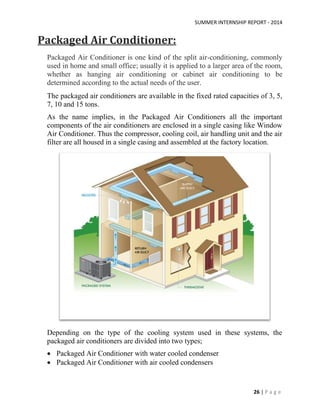 SUMMER INTERNSHIP REPORT - 2014
26 | P a g e
Packaged Air Conditioner:
Packaged Air Conditioner is one kind of the split air-conditioning, commonly
used in home and small office; usually it is applied to a larger area of the room,
whether as hanging air conditioning or cabinet air conditioning to be
determined according to the actual needs of the user.
The packaged air conditioners are available in the fixed rated capacities of 3, 5,
7, 10 and 15 tons.
As the name implies, in the Packaged Air Conditioners all the important
components of the air conditioners are enclosed in a single casing like Window
Air Conditioner. Thus the compressor, cooling coil, air handling unit and the air
filter are all housed in a single casing and assembled at the factory location.
Depending on the type of the cooling system used in these systems, the
packaged air conditioners are divided into two types;
 Packaged Air Conditioner with water cooled condenser
 Packaged Air Conditioner with air cooled condensers
 