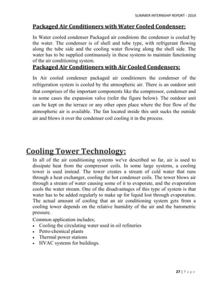 SUMMER INTERNSHIP REPORT - 2014
27 | P a g e
Packaged Air Conditioners with Water Cooled Condenser:
In Water cooled condenser Packaged air conditions the condenser is cooled by
the water. The condenser is of shell and tube type, with refrigerant flowing
along the tube side and the cooling water flowing along the shell side. The
water has to be supplied continuously in these systems to maintain functioning
of the air conditioning system.
Packaged Air Conditioners with Air Cooled Condensers:
In Air cooled condenser packaged air conditioners the condenser of the
refrigeration system is cooled by the atmospheric air. There is an outdoor unit
that comprises of the important components like the compressor, condenser and
in some cases the expansion valve (refer the figure below). The outdoor unit
can be kept on the terrace or any other open place where the free flow of the
atmospheric air is available. The fan located inside this unit sucks the outside
air and blows it over the condenser coil cooling it in the process.
Cooling Tower Technology:
In all of the air conditioning systems we've described so far, air is used to
dissipate heat from the compressor coils. In some large systems, a cooling
tower is used instead. The tower creates a stream of cold water that runs
through a heat exchanger, cooling the hot condenser coils. The tower blows air
through a stream of water causing some of it to evaporate, and the evaporation
cools the water stream. One of the disadvantages of this type of system is that
water has to be added regularly to make up for liquid lost through evaporation.
The actual amount of cooling that an air conditioning system gets from a
cooling tower depends on the relative humidity of the air and the barometric
pressure.
Common application includes;
 Cooling the circulating water used in oil refineries
 Petro-chemical plants
 Thermal power stations
 HVAC systems for buildings.
 