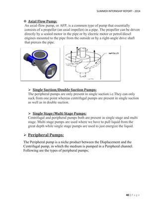 SUMMER INTERNSHIP REPORT - 2014
40 | P a g e
 Axial Flow Pump:
An axial-flow pump, or AFP, is a common type of pump that essentially
consists of a propeller (an axial impeller) in a pipe. The propeller can be driven
directly by a sealed motor in the pipe or by electric motor or petrol/diesel
engines mounted to the pipe from the outside or by a right-angle drive shaft
that pierces the pipe.
 Single Suction/Double Suction Pumps:
The peripheral pumps are only present in single suction i.e.They can only
suck from one point whereas centrifugal pumps are present in single suction
as well as in double suction.
 Single Stage/Multi Stage Pumps:
Centrifugal and peripheral pumps both are present in single stage and multi
stage. Multi stage pumps are used where we have to pull liquid from the
great depth while single stage pumps are used to just energize the liquid.
 Peripheral Pumps:
The Peripheral pump is a niche product between the Displacement and the
Centrifugal pump, in which the medium is pumped in a Peripheral channel.
Following are the types of peripheral pumps;
 