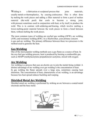 SUMMER INTERNSHIP REPORT - 2014
42 | P a g e
Welding is a fabrication or sculptural process that joins materials,
usually metals or thermoplastics, by causing coalescence. This is often done
by melting the work pieces and adding a filler material to form a pool of molten
material (the weld pool) that cools to become a strong joint,
with pressure sometimes used in conjunction with heat, or by itself, to produce the
weld. This is in contrast with soldering and brazing, which involve melting a
lower-melting-point material between the work pieces to form a bond between
them, without melting the work pieces.
The most common types of welding are oxyfuel gas welding (OFW), arc welding
(AW), and resistance welding (RW). As a Steelworker, your primary concern
is gas and arc welding. The primary difference between these two processes is the
method used to generate the heat.
.
Gas Welding
One of the most popular welding methods uses a gas flame as a source of heat. In
the oxy-fuel gas welding process, heat is produced by burning a combustible gas,
such as MAPP (methylacetylene-propadiene)or acetylene, mixed with oxygen.
Arc Welding
Arc welding is a process that uses an electric arc to join the metals being welded. A
distinct advantage of arc welding over gas welding is the concentration of heat.
In gas welding the flame spreads over a large area, sometimes causing heat
distortion. The concentration of heat, characteristic of arc welding, is an advantage
because less heat spread reduces buckling and warping.
Shielded Metal Arc Welding
Shielded metal arc welding is performed by striking an arc between a coated-metal
electrode and the base metal.
 