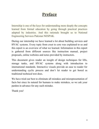 v
Preface
Internship is one of the keys for understanding more deeply the concepts
learned from formal education by going through practical practices
adapted by industries. And this rationale brought us to National
Engineering Services Pakistan NESPAK.
During our internship we have learned a lot about building services and
HVAC systems. Every topic from crust to core was explained to us and
this report is an overview of what we learned. Information in this report
is gathered from different sources like instruction manual, project
proposals, online websites and notes provided by instructors.
This document gives reader an insight of design techniques for lifts,
storage tanks, and HVAC systems along with introduction to
international standards. Interactive visuals provide an ease to reader for
understanding cyclic process and don’t let reader to get bored as
traditional technical text does.
We have tried our best to eliminate all mistakes and misrepresentation of
facts but since its natural for humans to make mistakes, so we ask your
pardon in advance for any such mistake.
Thank you!
 
