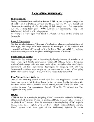 vi
Executive Summary
Introduction:
During our internship at Mechanical Section NESPAK, we have gone through a lot
of stuff related to Building Services and HVAC system. We have studied and
discovered functioning of lifts, designing of fuel storage tanks, fire suppression
systems, welding techniques, HVAC systems and components, pumps and
Window and Split air conditioning systems.
Following is a brief topic wise detail of subjects we have studied during our
internship.
Lifts / Elevators:
Starting from basic types of lifts, area of application, advantages, disadvantages of
each type, our study have been extended to techniques of lift selection for
residential buildings, offices and medical facilities. Also visit to N.I.C.L building
Elevator system gave us an insight of working procedure of elevators.
Fuel Storage Tanks:
Demand of fuel storage tank is increasing day by day because of installation of
high power output standby generators in residential buildings, therefore during our
study of fuel storage tanks we were taught about tank orientation, tank’s basic
components and their significance. Techniques for designing tank following
international standards were taught by our instructors and a task of designing
10000 liter tank was assigned to us, which was successfully completed.
Fire Suppression System:
One of our internship course outline topic was Fire Suppression System. Our
instructors taught about fire ingredients (factors necessary for fire initiation). We
also have studied about 4 common classes of fires, ways to tackle with them. Our
training included Fire suppressions through Clean Gas Technology and Fire
suppression using water.
HVAC:
NESPAK has its expertise in designing HVAC systems for residential buildings,
offices, medical facilities. During our posting in HVAC systems we have learned a
lot about HVAC system, from the main reason for employing HVAC to goals
HVAC should be accomplished, we have learned about components found in every
HVAC system along with types of air conditioning systems for better
 