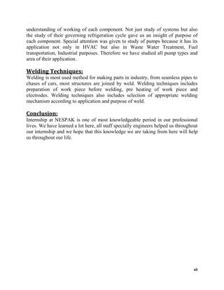 vii
understanding of working of each component. Not just study of systems but also
the study of their governing refrigeration cycle gave us an insight of purpose of
each component. Special attention was given to study of pumps because it has its
application not only in HVAC but also in Waste Water Treatment, Fuel
transportation, Industrial purposes. Therefore we have studied all pump types and
area of their application.
Welding Techniques:
Welding is most used method for making parts in industry, from seamless pipes to
chases of cars, most structures are joined by weld. Welding techniques includes
preparation of work piece before welding, pre heating of work piece and
electrodes. Welding techniques also includes selection of appropriate welding
mechanism according to application and purpose of weld.
Conclusion:
Internship at NESPAK is one of most knowledgeable period in our professional
lives. We have learned a lot here, all staff specially engineers helped us throughout
our internship and we hope that this knowledge we are taking from here will help
us throughout our life.
 