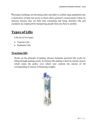 SUMMER INTERNSHIP REPORT - 2014
2 | P a g e
Nowadays buildings are becoming taller and taller to confine large population into
a small piece of land, but access to floors above ground is inconvenient if done by
staircase because they are both time consuming and tiring, therefore lifts and
escalators are employed for transporting people from one floor to another.
Types of Lifts
Lifts are of two types
 Traction Lifts
 Hydraulic Lifts
Traction lift:
Works on the principle of pulling whereas hydraulic powered lifts works by
lifting through pushing action. In traction lifts pulling is done by electric motors
which rotate the pulley over which wire controls the motion of lift
corresponding to motion of balancing weights.
 