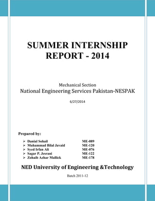 SUMMER INTERNSHIP
REPORT - 2014
Mechanical Section
National Engineering Services Pakistan-NESPAK
6/27/2014
Prepared by:
 Danial Sohail ME-089
 Muhammad Bilal Javaid ME-120
 Syed Irfan Ali ME-076
 Sagar P. Jesrani ME-122
 Zohaib Azhar Mallick ME-178
NED University of Engineering &Technology
Batch 2011-12
 