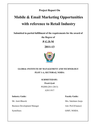 Project Report On

  Mobile & Email Marketing Opportunities
              with reference to Retail Industry

 Submitted in partial fulfillment of the requirements for the award of
                                 the Degree of
                                  P.G.D.M
                                    2011-13




      GLOBAL INSTITUTE OF MANAGEMENT AND TECHNOLOGY
                       PLOT 1-A, SECTOR-62, NOIDA


                                SUBMITTED BY:
                                   Preeti Jyoti
                                PGDM (2011-2013)
                                    A2011/017

Industry Guide:                                     Faculty Guide:

Mr. Amit Bhawik                                     Mrs. Suksham Aneja

Business Development Manager                        Astt. Prof (Finance)

Syntellinex                                         GIMT, NOIDA
 