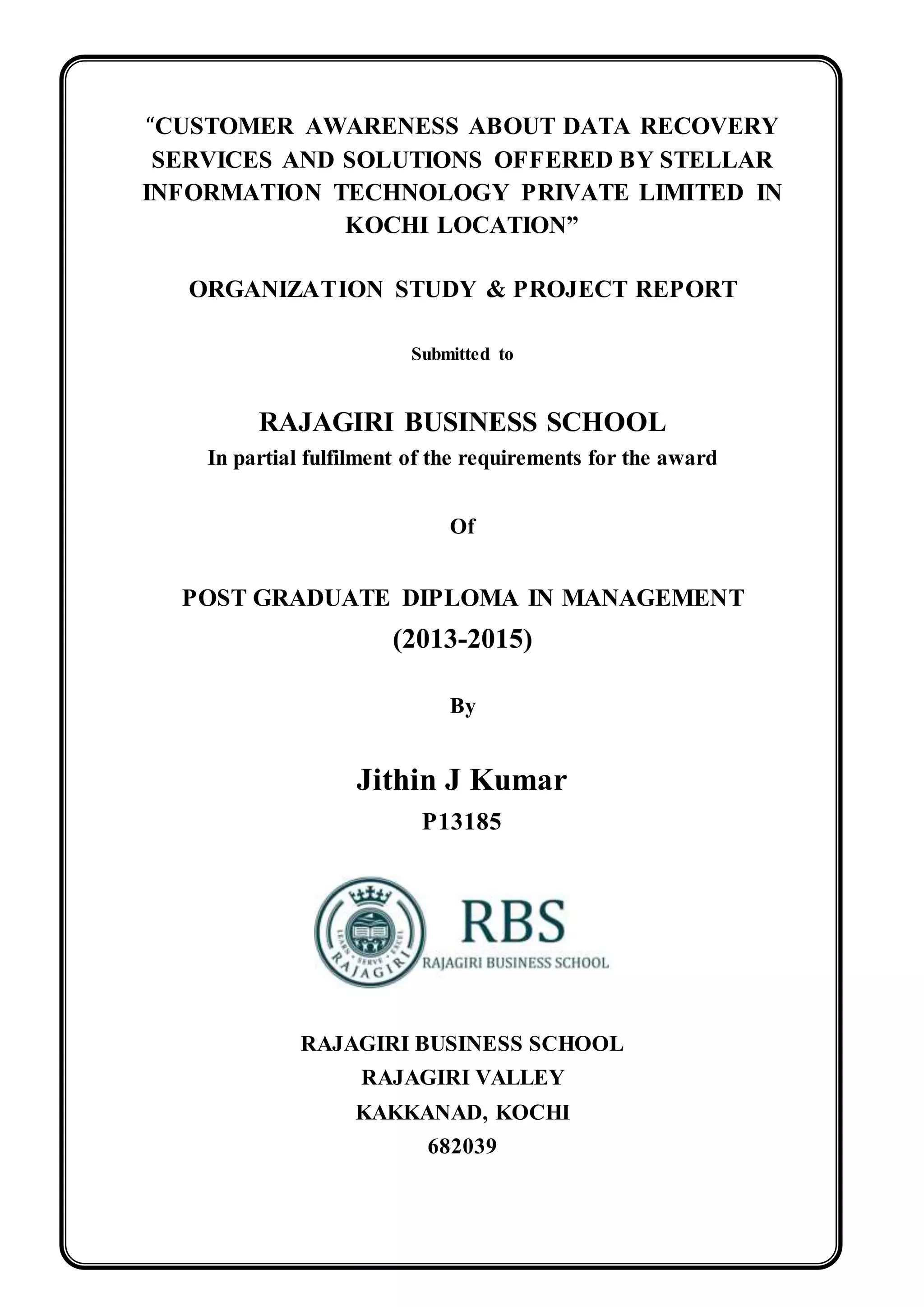“CUSTOMER AWARENESS ABOUT DATA RECOVERY
SERVICES AND SOLUTIONS OFFERED BY STELLAR
INFORMATION TECHNOLOGY PRIVATE LIMITED IN
KOCHI LOCATION”
ORGANIZATION STUDY & PROJECT REPORT
Submitted to
RAJAGIRI BUSINESS SCHOOL
In partial fulfilment of the requirements for the award
Of
POST GRADUATE DIPLOMA IN MANAGEMENT
(2013-2015)
By
Jithin J Kumar
P13185
RAJAGIRI BUSINESS SCHOOL
RAJAGIRI VALLEY
KAKKANAD, KOCHI
682039
 