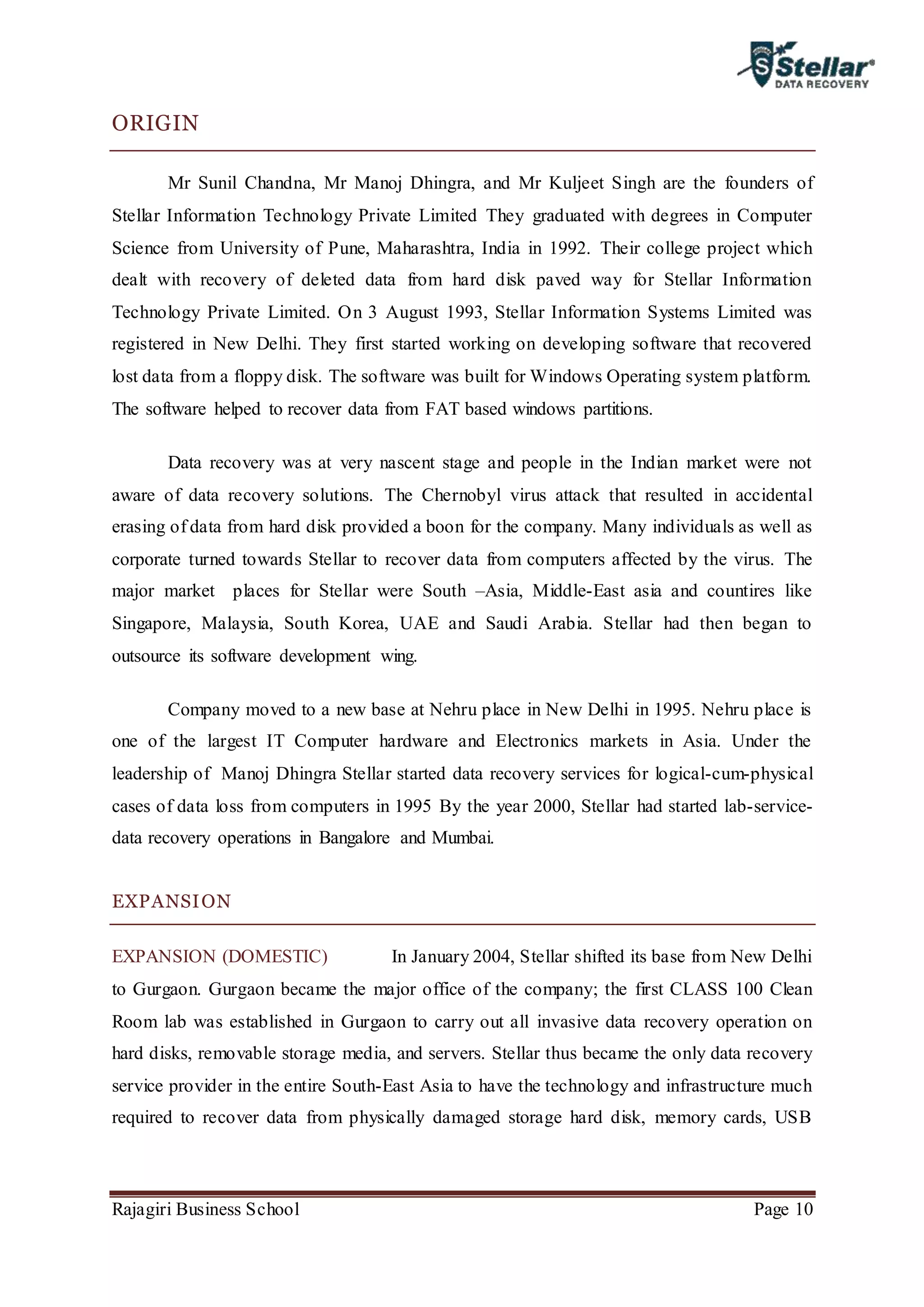 Rajagiri Business School Page 10
ORIGIN
Mr Sunil Chandna, Mr Manoj Dhingra, and Mr Kuljeet Singh are the founders of
Stellar Information Technology Private Limited They graduated with degrees in Computer
Science from University of Pune, Maharashtra, India in 1992. Their college project which
dealt with recovery of deleted data from hard disk paved way for Stellar Information
Technology Private Limited. On 3 August 1993, Stellar Information Systems Limited was
registered in New Delhi. They first started working on developing software that recovered
lost data from a floppy disk. The software was built for Windows Operating system platform.
The software helped to recover data from FAT based windows partitions.
Data recovery was at very nascent stage and people in the Indian market were not
aware of data recovery solutions. The Chernobyl virus attack that resulted in accidental
erasing of data from hard disk provided a boon for the company. Many individuals as well as
corporate turned towards Stellar to recover data from computers affected by the virus. The
major market places for Stellar were South –Asia, Middle-East asia and countires like
Singapore, Malaysia, South Korea, UAE and Saudi Arabia. Stellar had then began to
outsource its software development wing.
Company moved to a new base at Nehru place in New Delhi in 1995. Nehru place is
one of the largest IT Computer hardware and Electronics markets in Asia. Under the
leadership of Manoj Dhingra Stellar started data recovery services for logical-cum-physical
cases of data loss from computers in 1995 By the year 2000, Stellar had started lab-service-
data recovery operations in Bangalore and Mumbai.
EXPANSION
EXPANSION (DOMESTIC) In January 2004, Stellar shifted its base from New Delhi
to Gurgaon. Gurgaon became the major office of the company; the first CLASS 100 Clean
Room lab was established in Gurgaon to carry out all invasive data recovery operation on
hard disks, removable storage media, and servers. Stellar thus became the only data recovery
service provider in the entire South-East Asia to have the technology and infrastructure much
required to recover data from physically damaged storage hard disk, memory cards, USB
 