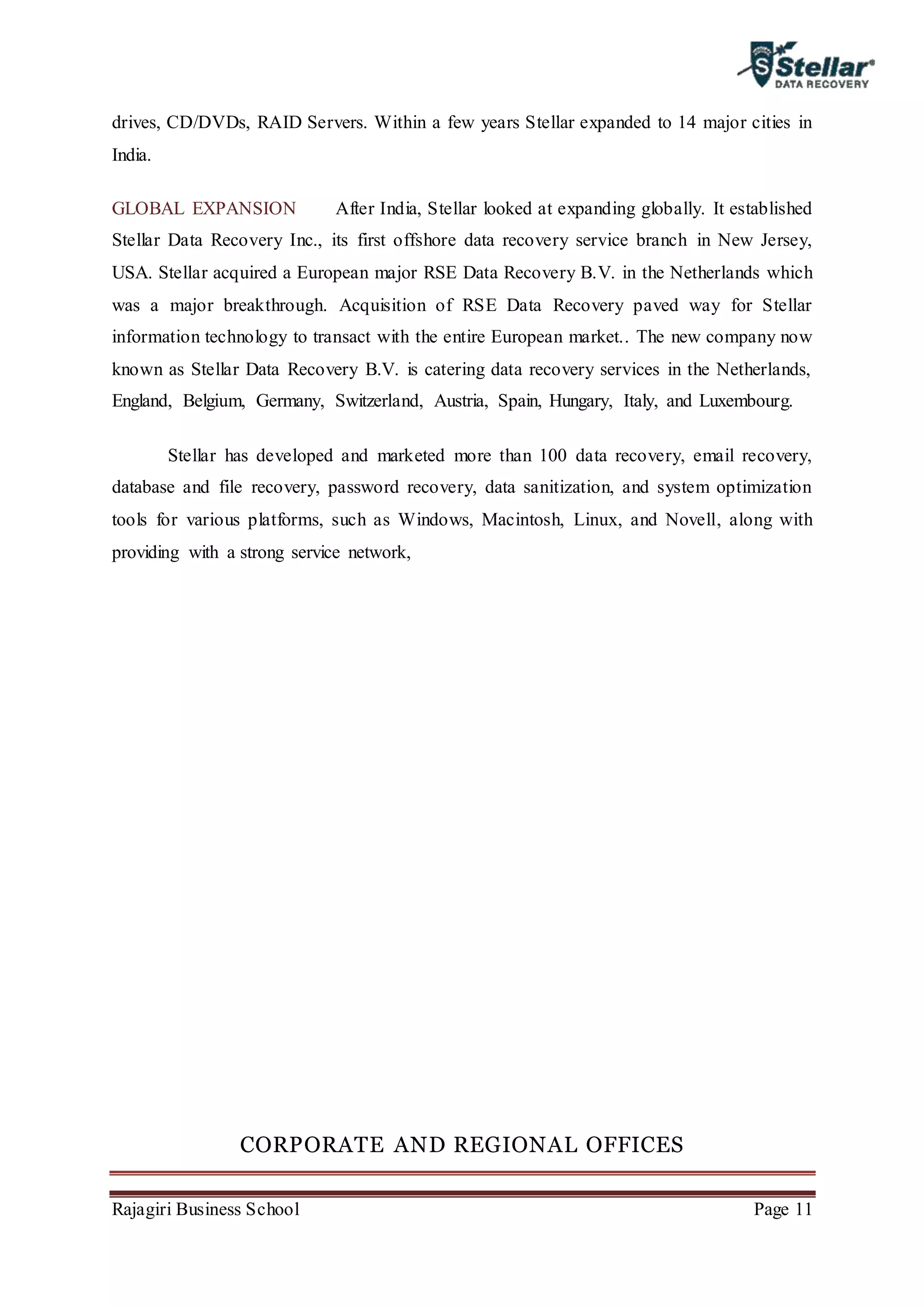 Rajagiri Business School Page 11
drives, CD/DVDs, RAID Servers. Within a few years Stellar expanded to 14 major cities in
India.
GLOBAL EXPANSION After India, Stellar looked at expanding globally. It established
Stellar Data Recovery Inc., its first offshore data recovery service branch in New Jersey,
USA. Stellar acquired a European major RSE Data Recovery B.V. in the Netherlands which
was a major breakthrough. Acquisition of RSE Data Recovery paved way for Stellar
information technology to transact with the entire European market.. The new company now
known as Stellar Data Recovery B.V. is catering data recovery services in the Netherlands,
England, Belgium, Germany, Switzerland, Austria, Spain, Hungary, Italy, and Luxembourg.
Stellar has developed and marketed more than 100 data recovery, email recovery,
database and file recovery, password recovery, data sanitization, and system optimization
tools for various platforms, such as Windows, Macintosh, Linux, and Novell, along with
providing with a strong service network,
CORPORATE AND REGIONAL OFFICES
 