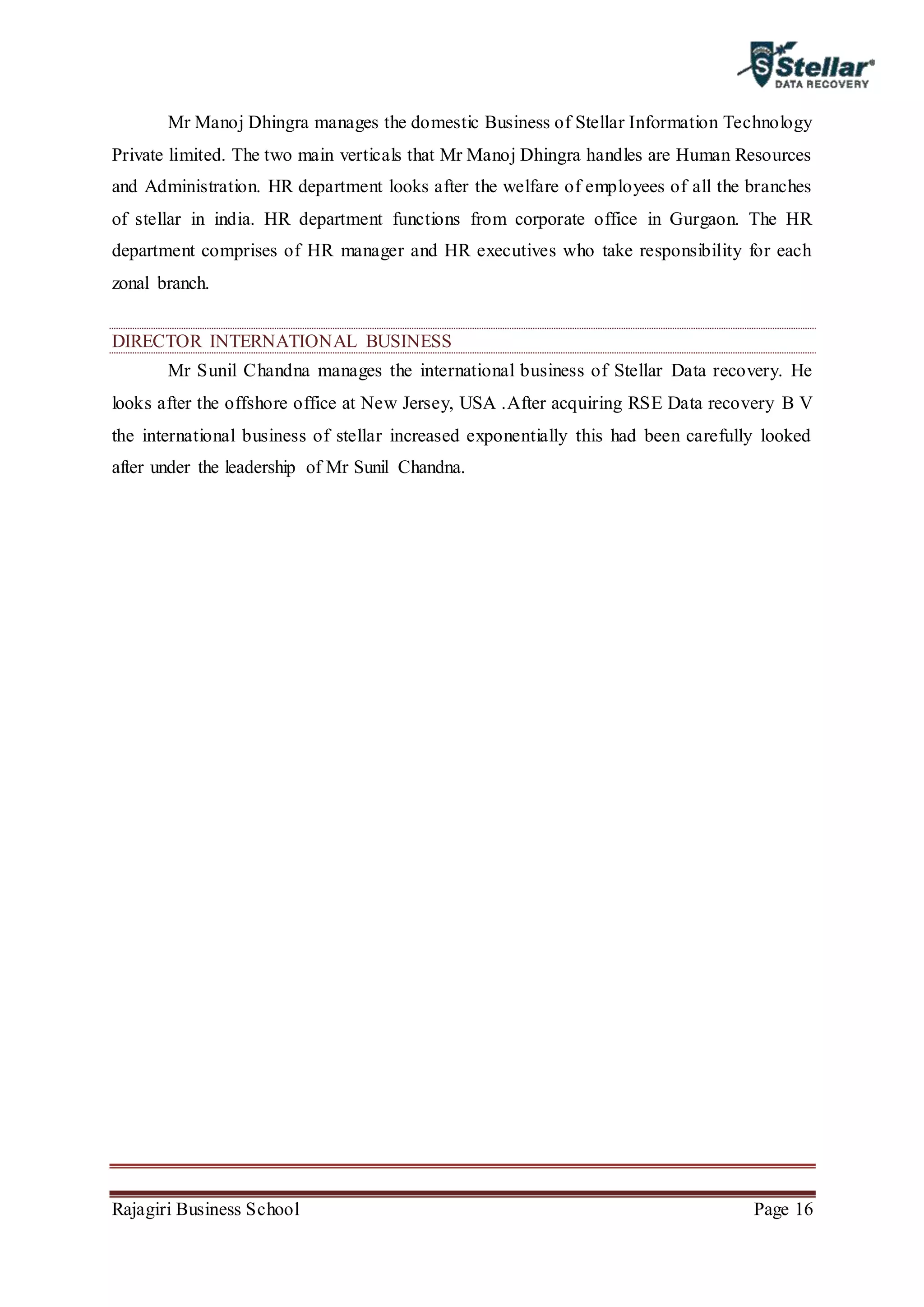 Rajagiri Business School Page 16
Mr Manoj Dhingra manages the domestic Business of Stellar Information Technology
Private limited. The two main verticals that Mr Manoj Dhingra handles are Human Resources
and Administration. HR department looks after the welfare of employees of all the branches
of stellar in india. HR department functions from corporate office in Gurgaon. The HR
department comprises of HR manager and HR executives who take responsibility for each
zonal branch.
DIRECTOR INTERNATIONAL BUSINESS
Mr Sunil Chandna manages the international business of Stellar Data recovery. He
looks after the offshore office at New Jersey, USA .After acquiring RSE Data recovery B V
the international business of stellar increased exponentially this had been carefully looked
after under the leadership of Mr Sunil Chandna.
 