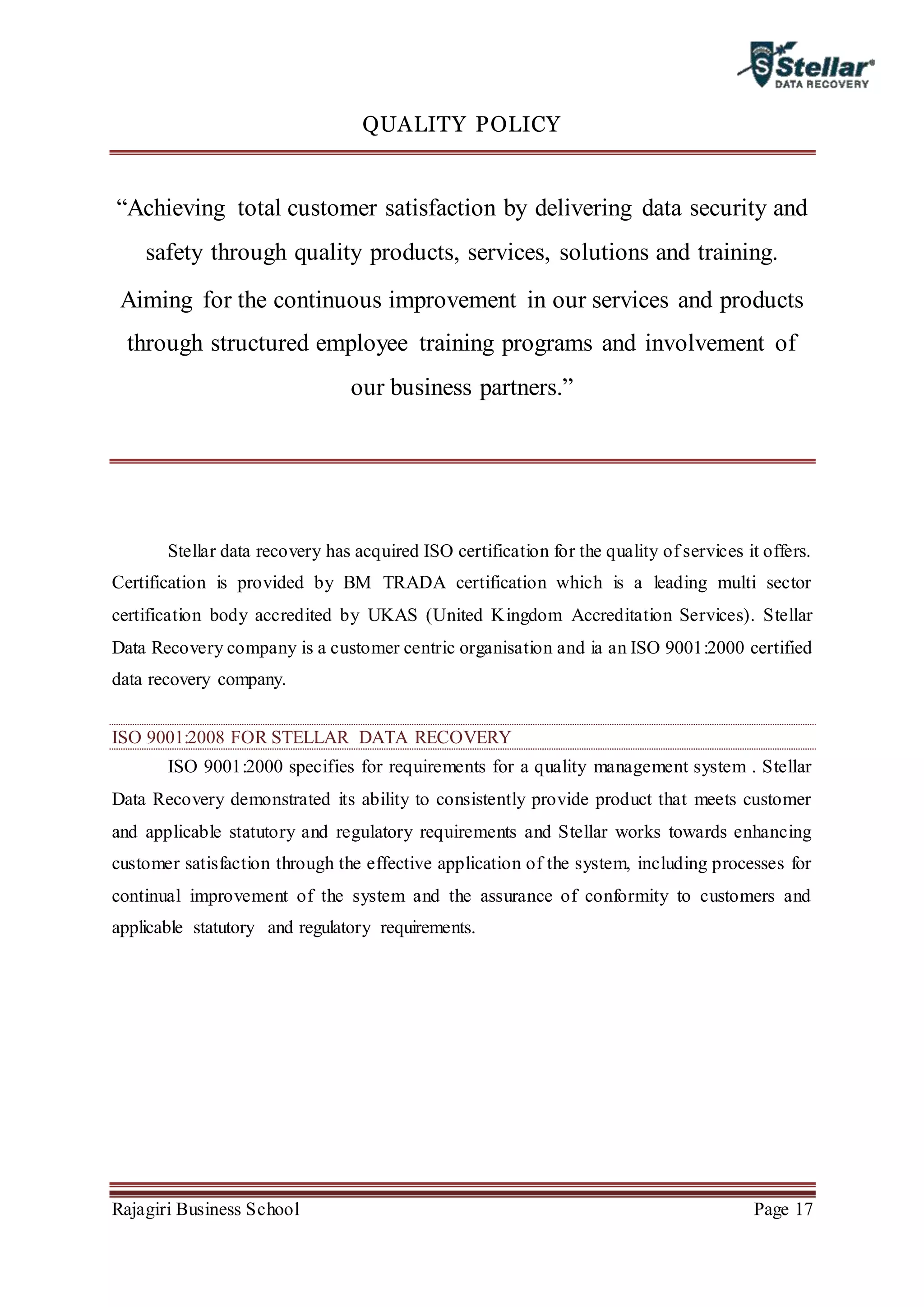 Rajagiri Business School Page 17
QUALITY POLICY
“Achieving total customer satisfaction by delivering data security and
safety through quality products, services, solutions and training.
Aiming for the continuous improvement in our services and products
through structured employee training programs and involvement of
our business partners.”
Stellar data recovery has acquired ISO certification for the quality of services it offers.
Certification is provided by BM TRADA certification which is a leading multi sector
certification body accredited by UKAS (United Kingdom Accreditation Services). Stellar
Data Recovery company is a customer centric organisation and ia an ISO 9001:2000 certified
data recovery company.
ISO 9001:2008 FOR STELLAR DATA RECOVERY
ISO 9001:2000 specifies for requirements for a quality management system . Stellar
Data Recovery demonstrated its ability to consistently provide product that meets customer
and applicable statutory and regulatory requirements and Stellar works towards enhancing
customer satisfaction through the effective application of the system, including processes for
continual improvement of the system and the assurance of conformity to customers and
applicable statutory and regulatory requirements.
 