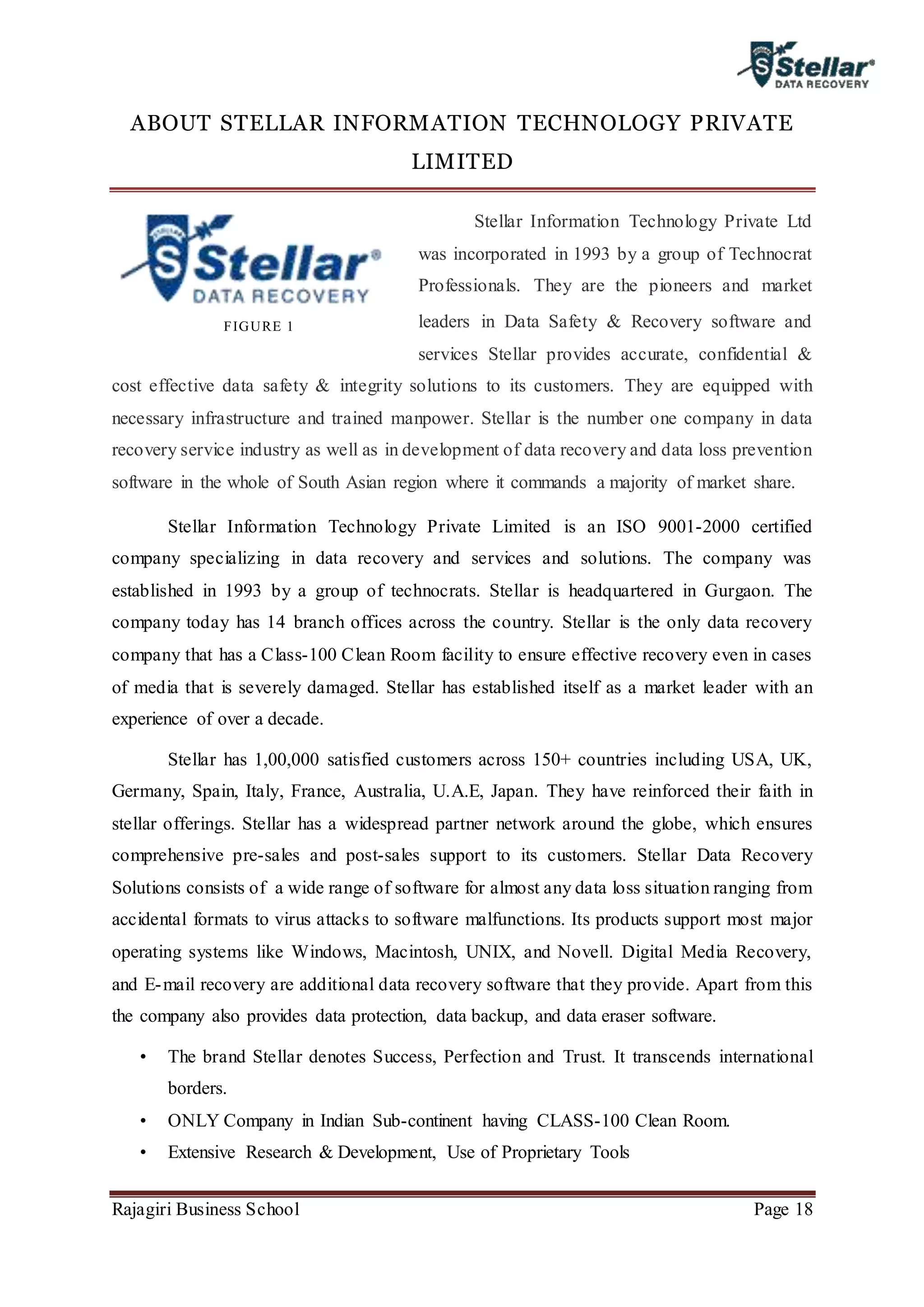 Rajagiri Business School Page 18
ABOUT STELLAR INFORMATION TECHNOLOGY PRIVATE
LIMITED
Stellar Information Technology Private Ltd
was incorporated in 1993 by a group of Technocrat
Professionals. They are the pioneers and market
leaders in Data Safety & Recovery software and
services Stellar provides accurate, confidential &
cost effective data safety & integrity solutions to its customers. They are equipped with
necessary infrastructure and trained manpower. Stellar is the number one company in data
recovery service industry as well as in development of data recovery and data loss prevention
software in the whole of South Asian region where it commands a majority of market share.
Stellar Information Technology Private Limited is an ISO 9001-2000 certified
company specializing in data recovery and services and solutions. The company was
established in 1993 by a group of technocrats. Stellar is headquartered in Gurgaon. The
company today has 14 branch offices across the country. Stellar is the only data recovery
company that has a Class-100 Clean Room facility to ensure effective recovery even in cases
of media that is severely damaged. Stellar has established itself as a market leader with an
experience of over a decade.
Stellar has 1,00,000 satisfied customers across 150+ countries including USA, UK,
Germany, Spain, Italy, France, Australia, U.A.E, Japan. They have reinforced their faith in
stellar offerings. Stellar has a widespread partner network around the globe, which ensures
comprehensive pre-sales and post-sales support to its customers. Stellar Data Recovery
Solutions consists of a wide range of software for almost any data loss situation ranging from
accidental formats to virus attacks to software malfunctions. Its products support most major
operating systems like Windows, Macintosh, UNIX, and Novell. Digital Media Recovery,
and E-mail recovery are additional data recovery software that they provide. Apart from this
the company also provides data protection, data backup, and data eraser software.
• The brand Stellar denotes Success, Perfection and Trust. It transcends international
borders.
• ONLY Company in Indian Sub-continent having CLASS-100 Clean Room.
• Extensive Research & Development, Use of Proprietary Tools
FIGURE 1
 