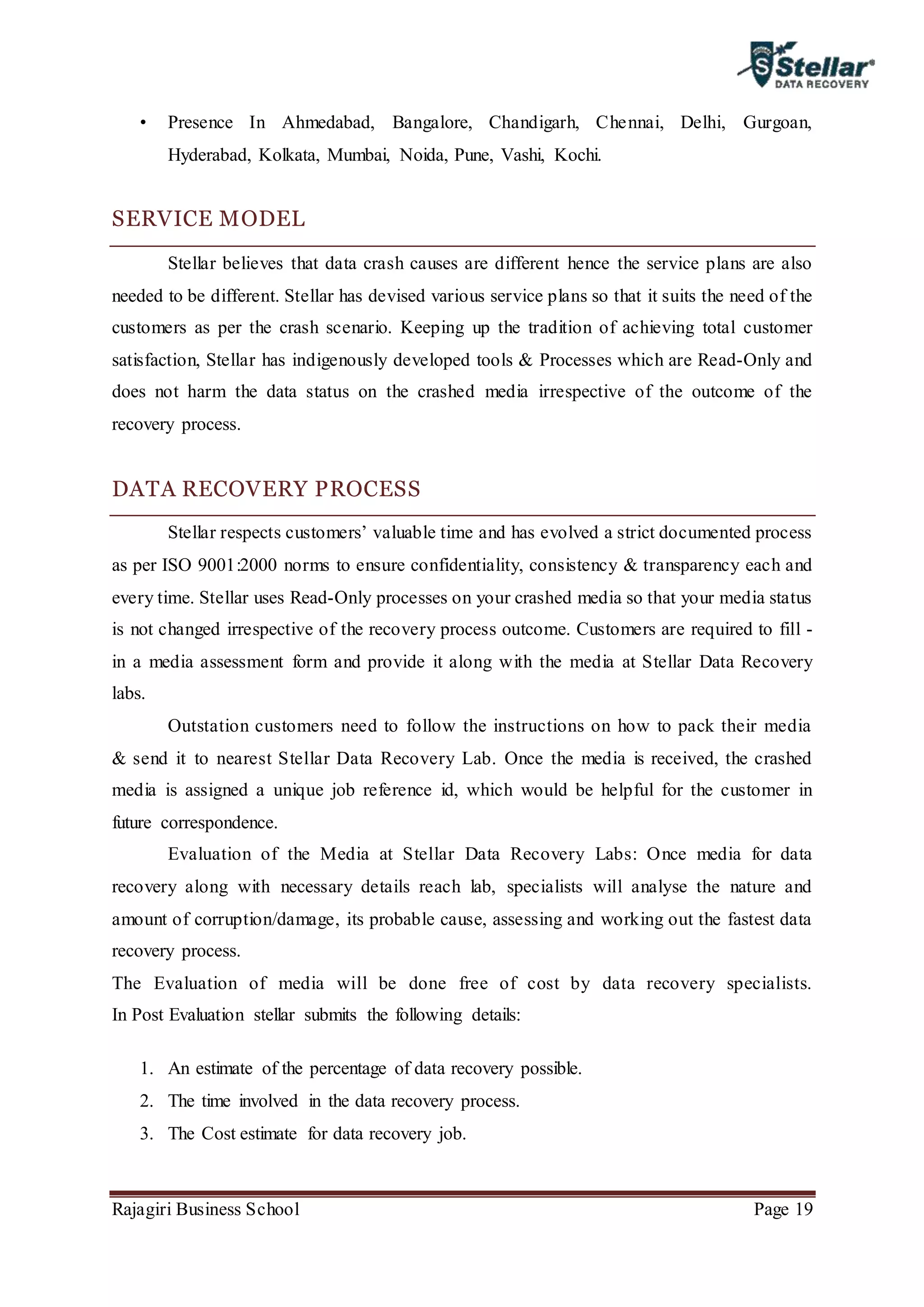 Rajagiri Business School Page 19
• Presence In Ahmedabad, Bangalore, Chandigarh, Chennai, Delhi, Gurgoan,
Hyderabad, Kolkata, Mumbai, Noida, Pune, Vashi, Kochi.
SERVICE MODEL
Stellar believes that data crash causes are different hence the service plans are also
needed to be different. Stellar has devised various service plans so that it suits the need of the
customers as per the crash scenario. Keeping up the tradition of achieving total customer
satisfaction, Stellar has indigenously developed tools & Processes which are Read-Only and
does not harm the data status on the crashed media irrespective of the outcome of the
recovery process.
DATA RECOVERY PROCESS
Stellar respects customers’ valuable time and has evolved a strict documented process
as per ISO 9001:2000 norms to ensure confidentiality, consistency & transparency each and
every time. Stellar uses Read-Only processes on your crashed media so that your media status
is not changed irrespective of the recovery process outcome. Customers are required to fill -
in a media assessment form and provide it along with the media at Stellar Data Recovery
labs.
Outstation customers need to follow the instructions on how to pack their media
& send it to nearest Stellar Data Recovery Lab. Once the media is received, the crashed
media is assigned a unique job reference id, which would be helpful for the customer in
future correspondence.
Evaluation of the Media at Stellar Data Recovery Labs: Once media for data
recovery along with necessary details reach lab, specialists will analyse the nature and
amount of corruption/damage, its probable cause, assessing and working out the fastest data
recovery process.
The Evaluation of media will be done free of cost by data recovery specialists.
In Post Evaluation stellar submits the following details:
1. An estimate of the percentage of data recovery possible.
2. The time involved in the data recovery process.
3. The Cost estimate for data recovery job.
 