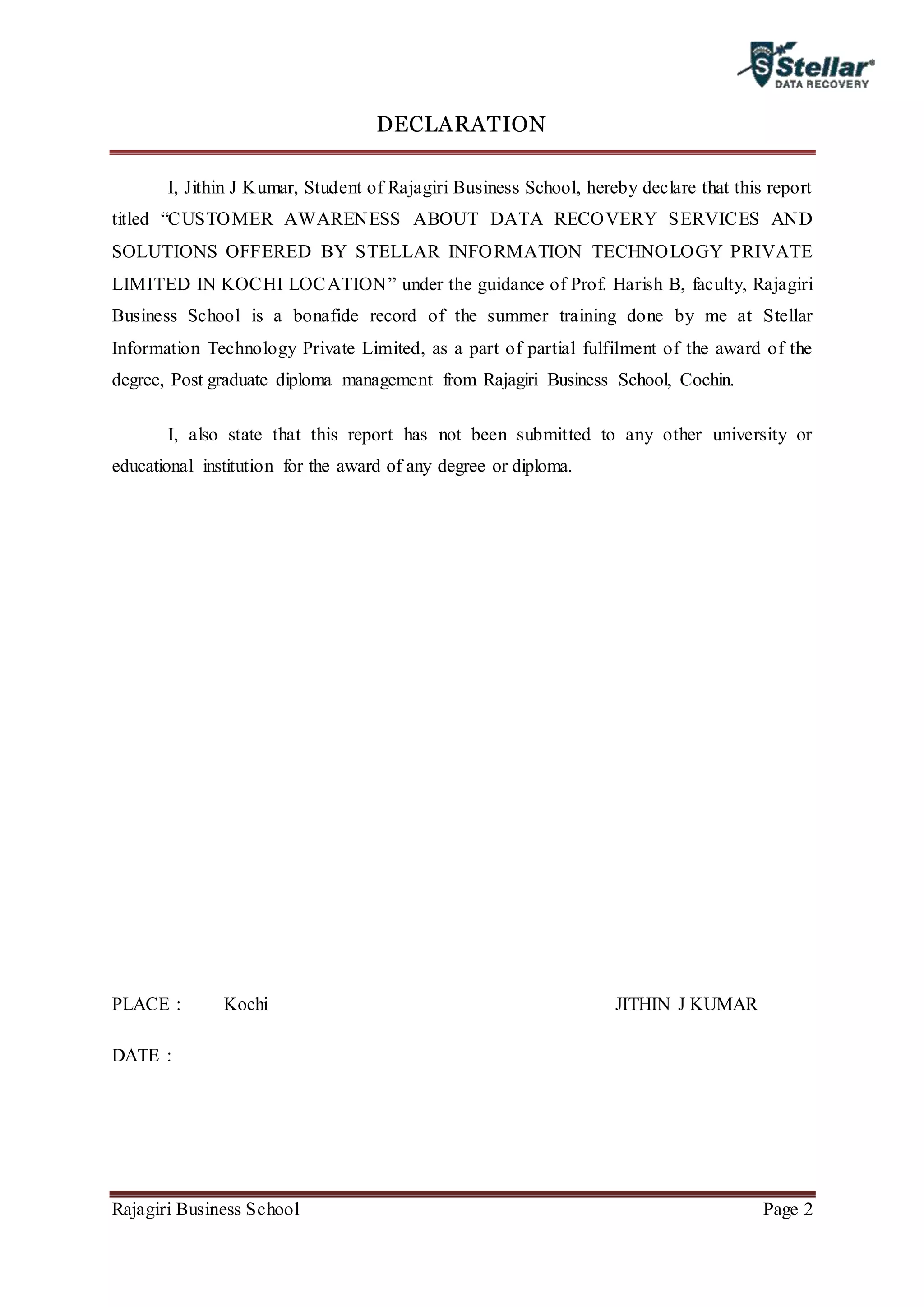Rajagiri Business School Page 2
DECLARATION
I, Jithin J Kumar, Student of Rajagiri Business School, hereby declare that this report
titled “CUSTOMER AWARENESS ABOUT DATA RECOVERY SERVICES AND
SOLUTIONS OFFERED BY STELLAR INFORMATION TECHNOLOGY PRIVATE
LIMITED IN KOCHI LOCATION” under the guidance of Prof. Harish B, faculty, Rajagiri
Business School is a bonafide record of the summer training done by me at Stellar
Information Technology Private Limited, as a part of partial fulfilment of the award of the
degree, Post graduate diploma management from Rajagiri Business School, Cochin.
I, also state that this report has not been submitted to any other university or
educational institution for the award of any degree or diploma.
PLACE : Kochi JITHIN J KUMAR
DATE :
 