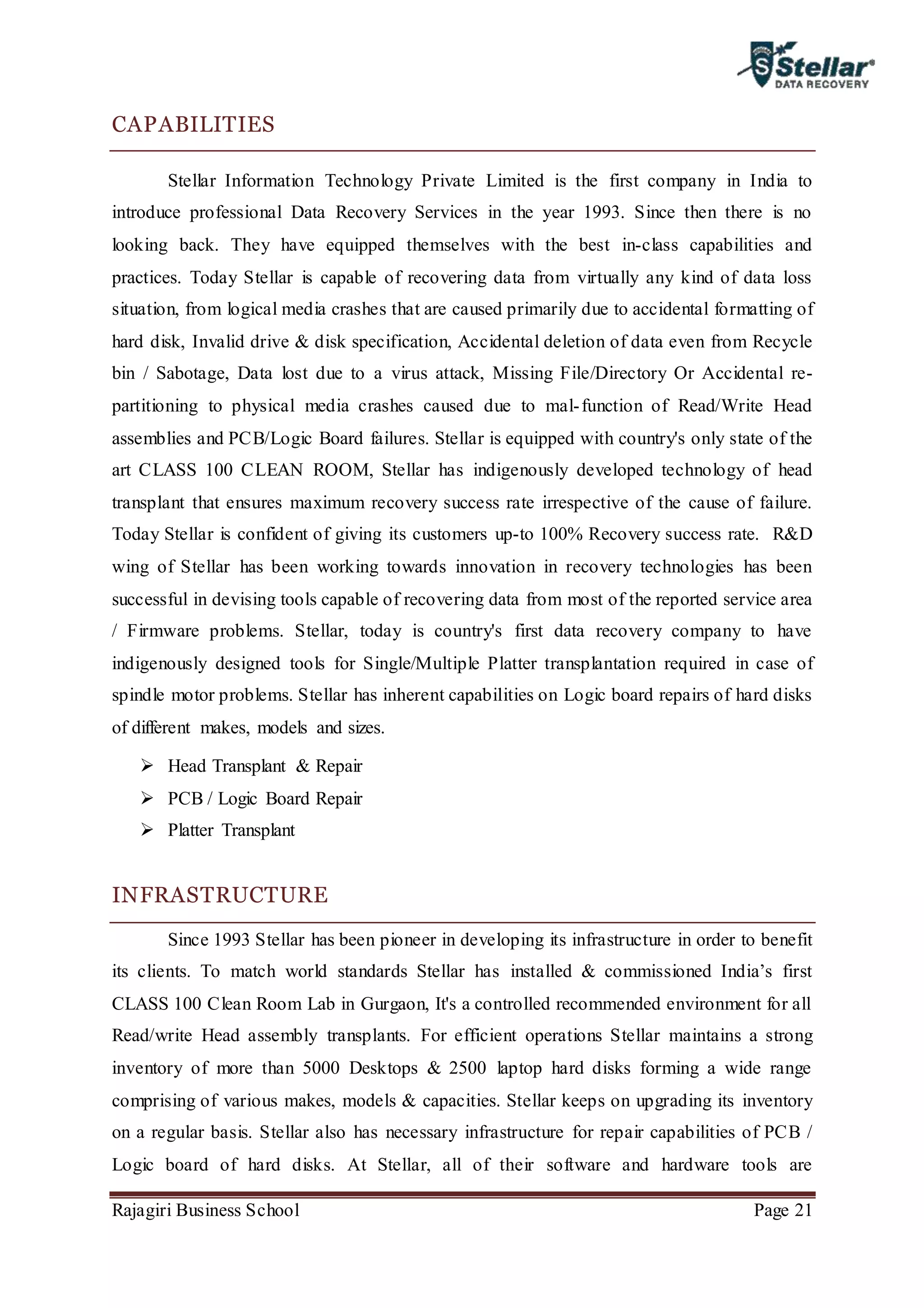 Rajagiri Business School Page 21
CAPABILITIES
Stellar Information Technology Private Limited is the first company in India to
introduce professional Data Recovery Services in the year 1993. Since then there is no
looking back. They have equipped themselves with the best in-class capabilities and
practices. Today Stellar is capable of recovering data from virtually any kind of data loss
situation, from logical media crashes that are caused primarily due to accidental formatting of
hard disk, Invalid drive & disk specification, Accidental deletion of data even from Recycle
bin / Sabotage, Data lost due to a virus attack, Missing File/Directory Or Accidental re-
partitioning to physical media crashes caused due to mal-function of Read/Write Head
assemblies and PCB/Logic Board failures. Stellar is equipped with country's only state of the
art CLASS 100 CLEAN ROOM, Stellar has indigenously developed technology of head
transplant that ensures maximum recovery success rate irrespective of the cause of failure.
Today Stellar is confident of giving its customers up-to 100% Recovery success rate. R&D
wing of Stellar has been working towards innovation in recovery technologies has been
successful in devising tools capable of recovering data from most of the reported service area
/ Firmware problems. Stellar, today is country's first data recovery company to have
indigenously designed tools for Single/Multiple Platter transplantation required in case of
spindle motor problems. Stellar has inherent capabilities on Logic board repairs of hard disks
of different makes, models and sizes.
 Head Transplant & Repair
 PCB / Logic Board Repair
 Platter Transplant
INFRASTRUCTURE
Since 1993 Stellar has been pioneer in developing its infrastructure in order to benefit
its clients. To match world standards Stellar has installed & commissioned India’s first
CLASS 100 Clean Room Lab in Gurgaon, It's a controlled recommended environment for all
Read/write Head assembly transplants. For efficient operations Stellar maintains a strong
inventory of more than 5000 Desktops & 2500 laptop hard disks forming a wide range
comprising of various makes, models & capacities. Stellar keeps on upgrading its inventory
on a regular basis. Stellar also has necessary infrastructure for repair capabilities of PCB /
Logic board of hard disks. At Stellar, all of their software and hardware tools are
 