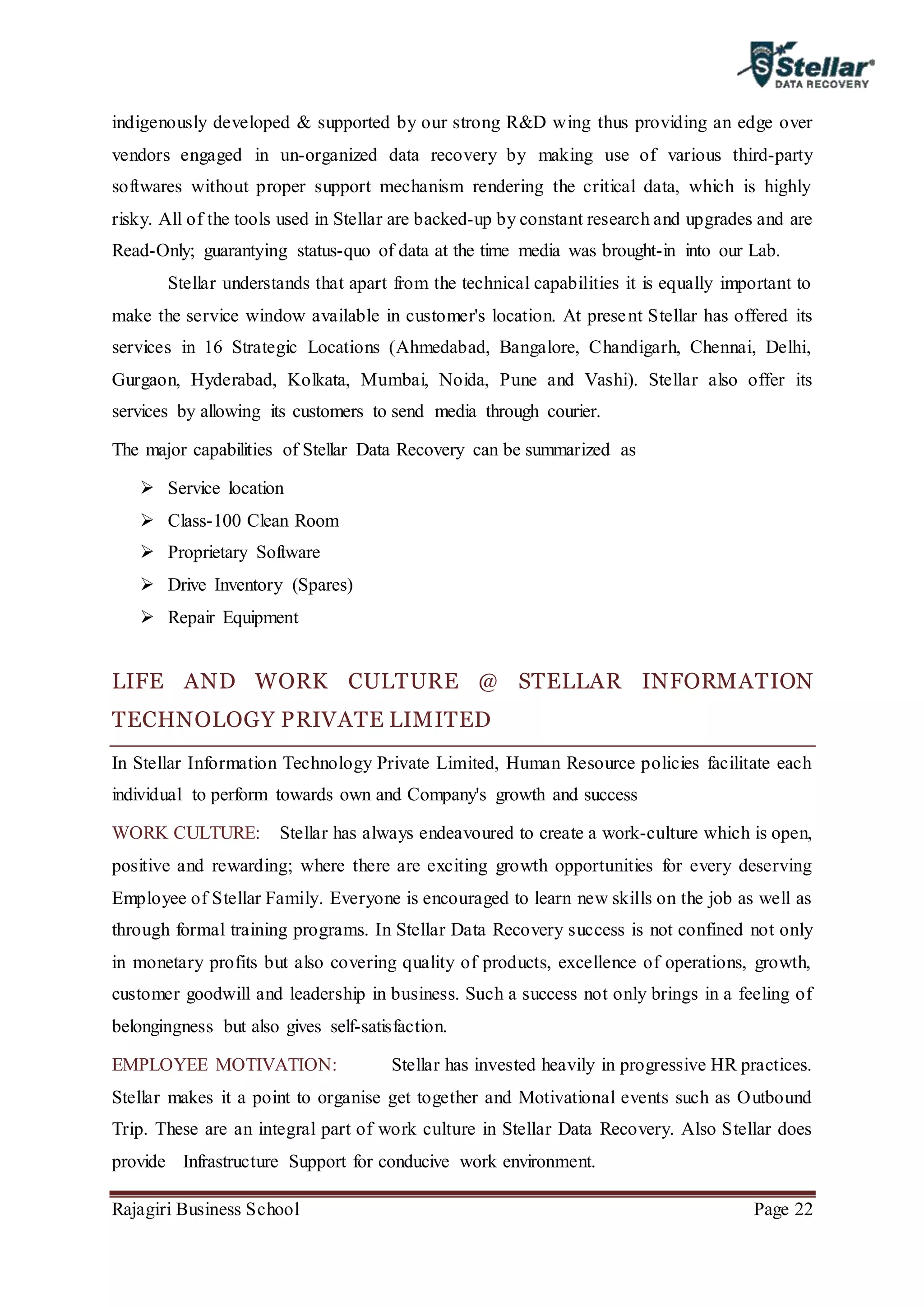 Rajagiri Business School Page 22
indigenously developed & supported by our strong R&D wing thus providing an edge over
vendors engaged in un-organized data recovery by making use of various third-party
softwares without proper support mechanism rendering the critical data, which is highly
risky. All of the tools used in Stellar are backed-up by constant research and upgrades and are
Read-Only; guarantying status-quo of data at the time media was brought-in into our Lab.
Stellar understands that apart from the technical capabilities it is equally important to
make the service window available in customer's location. At present Stellar has offered its
services in 16 Strategic Locations (Ahmedabad, Bangalore, Chandigarh, Chennai, Delhi,
Gurgaon, Hyderabad, Kolkata, Mumbai, Noida, Pune and Vashi). Stellar also offer its
services by allowing its customers to send media through courier.
The major capabilities of Stellar Data Recovery can be summarized as
 Service location
 Class-100 Clean Room
 Proprietary Software
 Drive Inventory (Spares)
 Repair Equipment
LIFE AND WORK CULTURE @ STELLAR INFORMATION
TECHNOLOGY PRIVATE LIMITED
In Stellar Information Technology Private Limited, Human Resource policies facilitate each
individual to perform towards own and Company's growth and success
WORK CULTURE: Stellar has always endeavoured to create a work-culture which is open,
positive and rewarding; where there are exciting growth opportunities for every deserving
Employee of Stellar Family. Everyone is encouraged to learn new skills on the job as well as
through formal training programs. In Stellar Data Recovery success is not confined not only
in monetary profits but also covering quality of products, excellence of operations, growth,
customer goodwill and leadership in business. Such a success not only brings in a feeling of
belongingness but also gives self-satisfaction.
EMPLOYEE MOTIVATION: Stellar has invested heavily in progressive HR practices.
Stellar makes it a point to organise get together and Motivational events such as Outbound
Trip. These are an integral part of work culture in Stellar Data Recovery. Also Stellar does
provide Infrastructure Support for conducive work environment.
 