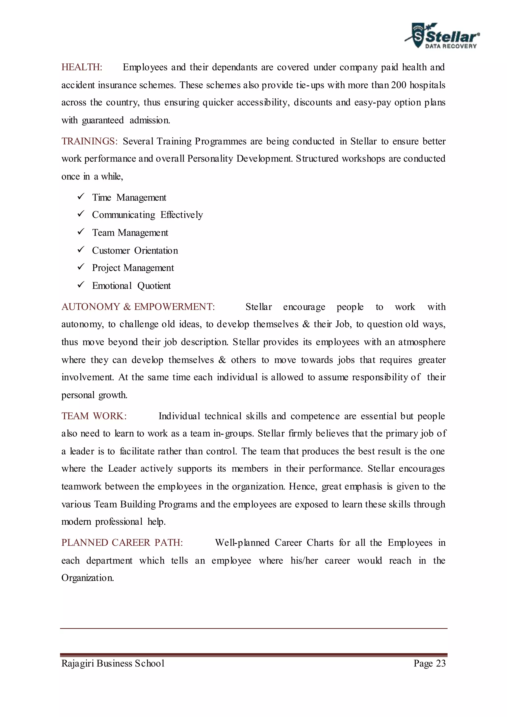 Rajagiri Business School Page 23
HEALTH: Employees and their dependants are covered under company paid health and
accident insurance schemes. These schemes also provide tie-ups with more than 200 hospitals
across the country, thus ensuring quicker accessibility, discounts and easy-pay option plans
with guaranteed admission.
TRAININGS: Several Training Programmes are being conducted in Stellar to ensure better
work performance and overall Personality Development. Structured workshops are conducted
once in a while,
 Time Management
 Communicating Effectively
 Team Management
 Customer Orientation
 Project Management
 Emotional Quotient
AUTONOMY & EMPOWERMENT: Stellar encourage people to work with
autonomy, to challenge old ideas, to develop themselves & their Job, to question old ways,
thus move beyond their job description. Stellar provides its employees with an atmosphere
where they can develop themselves & others to move towards jobs that requires greater
involvement. At the same time each individual is allowed to assume responsibility of their
personal growth.
TEAM WORK: Individual technical skills and competence are essential but people
also need to learn to work as a team in-groups. Stellar firmly believes that the primary job of
a leader is to facilitate rather than control. The team that produces the best result is the one
where the Leader actively supports its members in their performance. Stellar encourages
teamwork between the employees in the organization. Hence, great emphasis is given to the
various Team Building Programs and the employees are exposed to learn these skills through
modern professional help.
PLANNED CAREER PATH: Well-planned Career Charts for all the Employees in
each department which tells an employee where his/her career would reach in the
Organization.
 