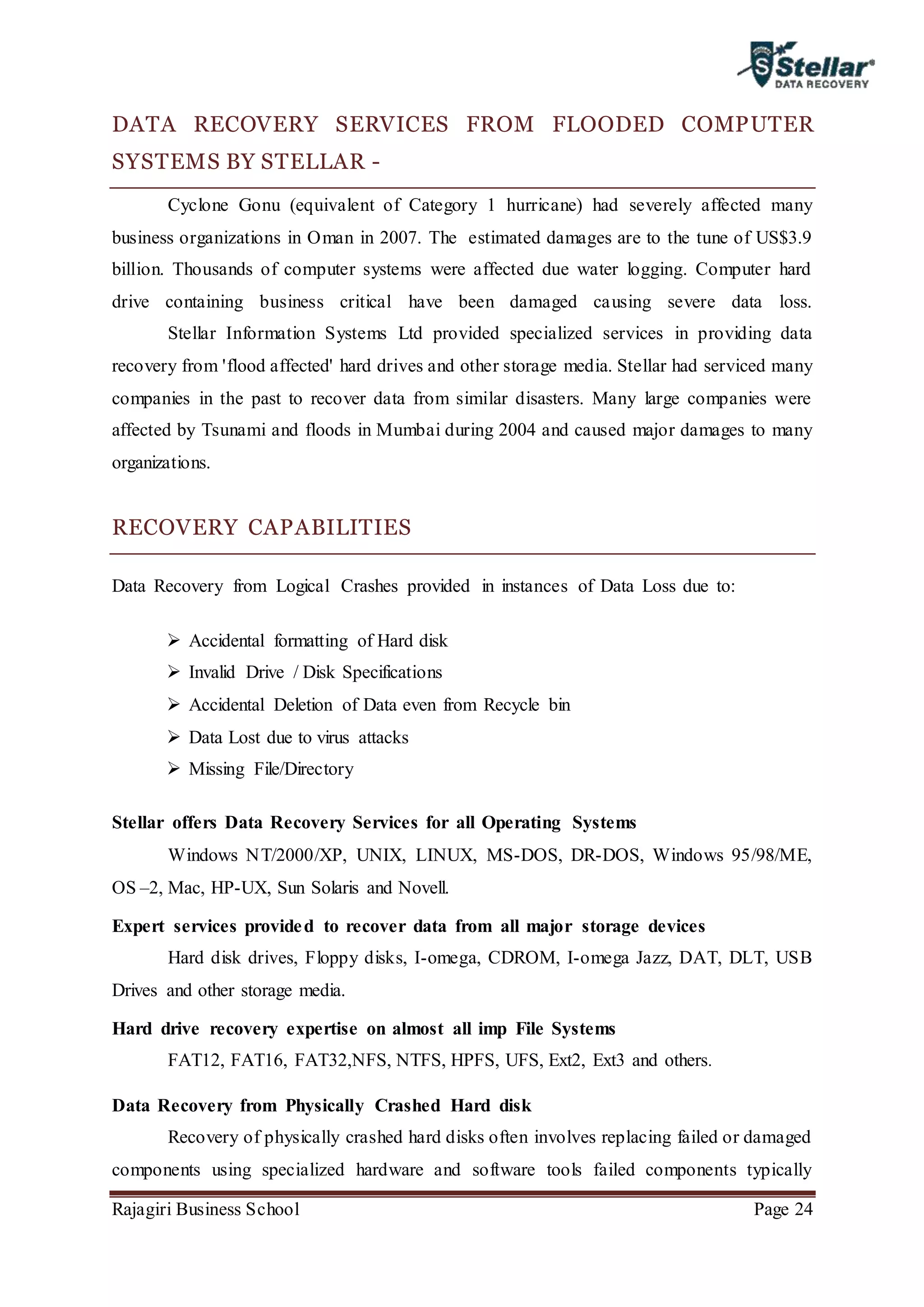Rajagiri Business School Page 24
DATA RECOVERY SERVICES FROM FLOODED COMPUTER
SYSTEMS BY STELLAR -
Cyclone Gonu (equivalent of Category 1 hurricane) had severely affected many
business organizations in Oman in 2007. The estimated damages are to the tune of US$3.9
billion. Thousands of computer systems were affected due water logging. Computer hard
drive containing business critical have been damaged causing severe data loss.
Stellar Information Systems Ltd provided specialized services in providing data
recovery from 'flood affected' hard drives and other storage media. Stellar had serviced many
companies in the past to recover data from similar disasters. Many large companies were
affected by Tsunami and floods in Mumbai during 2004 and caused major damages to many
organizations.
RECOVERY CAPABILITIES
Data Recovery from Logical Crashes provided in instances of Data Loss due to:
 Accidental formatting of Hard disk
 Invalid Drive / Disk Specifications
 Accidental Deletion of Data even from Recycle bin
 Data Lost due to virus attacks
 Missing File/Directory
Stellar offers Data Recovery Services for all Operating Systems
Windows NT/2000/XP, UNIX, LINUX, MS-DOS, DR-DOS, Windows 95/98/ME,
OS –2, Mac, HP-UX, Sun Solaris and Novell.
Expert services provided to recover data from all major storage devices
Hard disk drives, Floppy disks, I-omega, CDROM, I-omega Jazz, DAT, DLT, USB
Drives and other storage media.
Hard drive recovery expertise on almost all imp File Systems
FAT12, FAT16, FAT32,NFS, NTFS, HPFS, UFS, Ext2, Ext3 and others.
Data Recovery from Physically Crashed Hard disk
Recovery of physically crashed hard disks often involves replacing failed or damaged
components using specialized hardware and software tools failed components typically
 