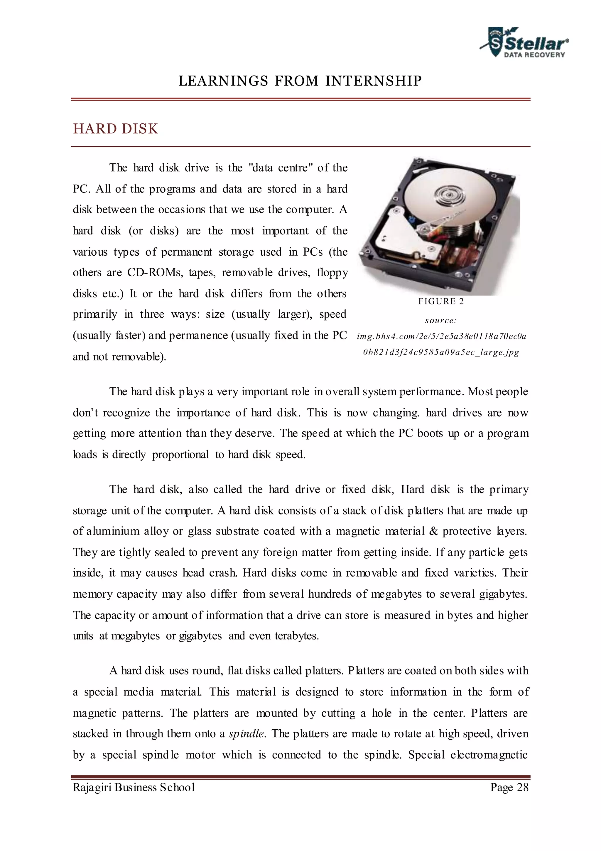 Rajagiri Business School Page 28
LEARNINGS FROM INTERNSHIP
HARD DISK
The hard disk drive is the "data centre" of the
PC. All of the programs and data are stored in a hard
disk between the occasions that we use the computer. A
hard disk (or disks) are the most important of the
various types of permanent storage used in PCs (the
others are CD-ROMs, tapes, removable drives, floppy
disks etc.) It or the hard disk differs from the others
primarily in three ways: size (usually larger), speed
(usually faster) and permanence (usually fixed in the PC
and not removable).
The hard disk plays a very important role in overall system performance. Most people
don’t recognize the importance of hard disk. This is now changing. hard drives are now
getting more attention than they deserve. The speed at which the PC boots up or a program
loads is directly proportional to hard disk speed.
The hard disk, also called the hard drive or fixed disk, Hard disk is the primary
storage unit of the computer. A hard disk consists of a stack of disk platters that are made up
of aluminium alloy or glass substrate coated with a magnetic material & protective layers.
They are tightly sealed to prevent any foreign matter from getting inside. If any particle gets
inside, it may causes head crash. Hard disks come in removable and fixed varieties. Their
memory capacity may also differ from several hundreds of megabytes to several gigabytes.
The capacity or amount of information that a drive can store is measured in bytes and higher
units at megabytes or gigabytes and even terabytes.
A hard disk uses round, flat disks called platters. Platters are coated on both sides with
a special media material. This material is designed to store information in the form of
magnetic patterns. The platters are mounted by cutting a hole in the center. Platters are
stacked in through them onto a spindle. The platters are made to rotate at high speed, driven
by a special spindle motor which is connected to the spindle. Special electromagnetic
FIGURE 2
source:
img.bhs4.com/2e/5/2e5a38e0118a70ec0a
0b821d3f24c9585a09a5ec_large.jpg
 