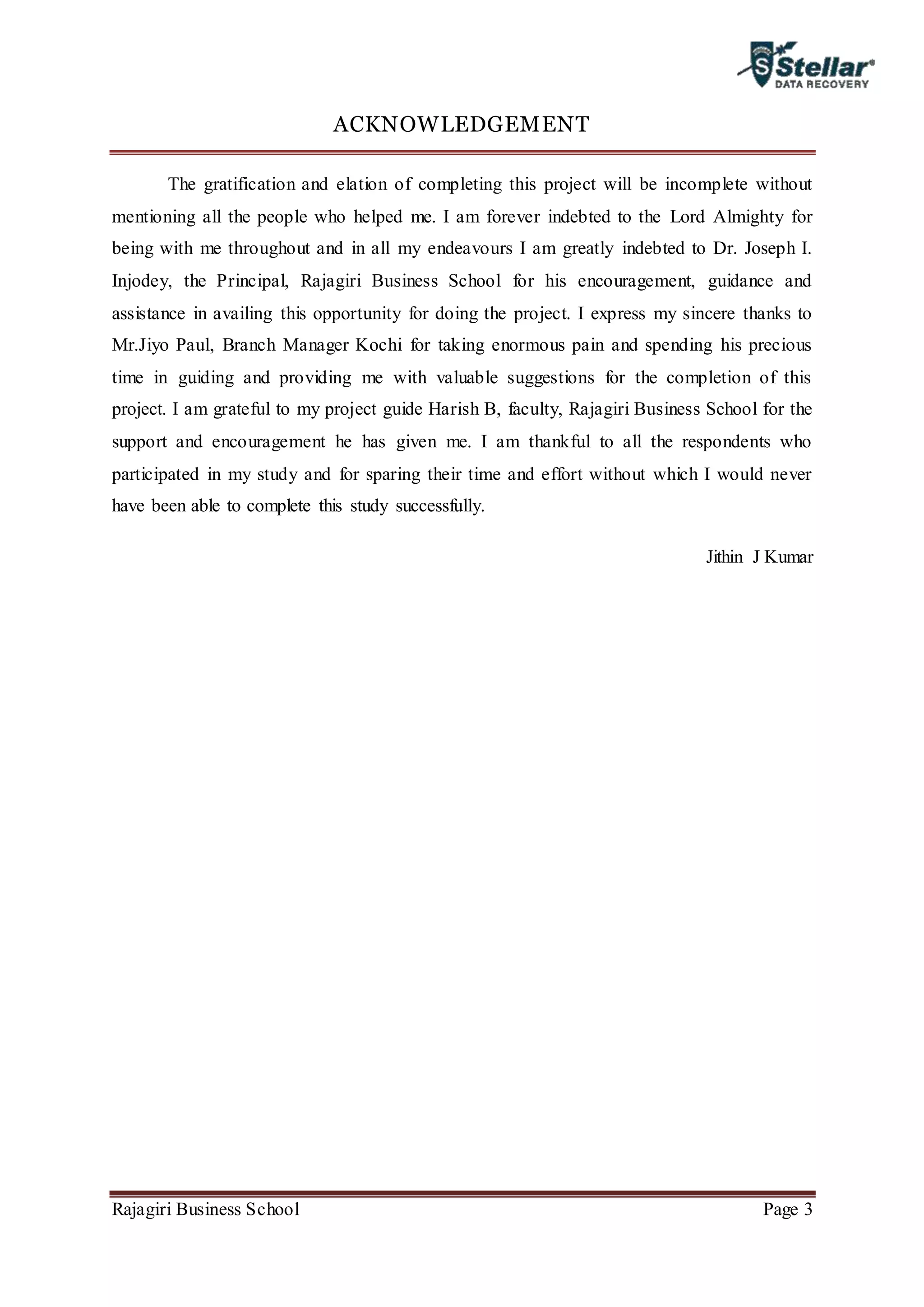 Rajagiri Business School Page 3
ACKNOWLEDGEMENT
The gratification and elation of completing this project will be incomplete without
mentioning all the people who helped me. I am forever indebted to the Lord Almighty for
being with me throughout and in all my endeavours I am greatly indebted to Dr. Joseph I.
Injodey, the Principal, Rajagiri Business School for his encouragement, guidance and
assistance in availing this opportunity for doing the project. I express my sincere thanks to
Mr.Jiyo Paul, Branch Manager Kochi for taking enormous pain and spending his precious
time in guiding and providing me with valuable suggestions for the completion of this
project. I am grateful to my project guide Harish B, faculty, Rajagiri Business School for the
support and encouragement he has given me. I am thankful to all the respondents who
participated in my study and for sparing their time and effort without which I would never
have been able to complete this study successfully.
Jithin J Kumar
 