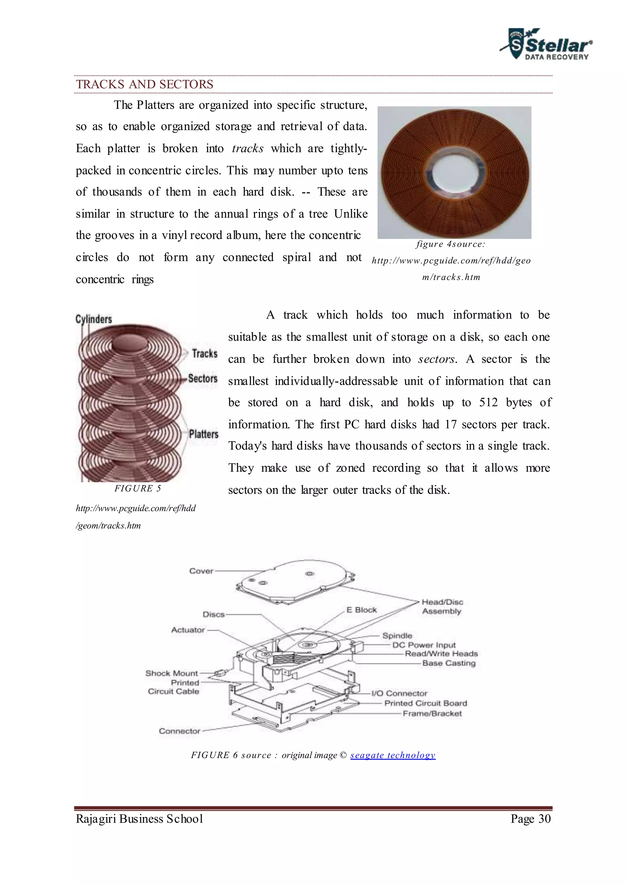 Rajagiri Business School Page 30
TRACKS AND SECTORS
The Platters are organized into specific structure,
so as to enable organized storage and retrieval of data.
Each platter is broken into tracks which are tightly-
packed in concentric circles. This may number upto tens
of thousands of them in each hard disk. -- These are
similar in structure to the annual rings of a tree Unlike
the grooves in a vinyl record album, here the concentric
circles do not form any connected spiral and not
concentric rings
A track which holds too much information to be
suitable as the smallest unit of storage on a disk, so each one
can be further broken down into sectors. A sector is the
smallest individually-addressable unit of information that can
be stored on a hard disk, and holds up to 512 bytes of
information. The first PC hard disks had 17 sectors per track.
Today's hard disks have thousands of sectors in a single track.
They make use of zoned recording so that it allows more
sectors on the larger outer tracks of the disk.
FIGURE 6 source : original image © seagate technology
figure 4source:
http://www.pcguide.com/ref/hdd/geo
m/tracks.htm
FIGURE 5
http://www.pcguide.com/ref/hdd
/geom/tracks.htm
 