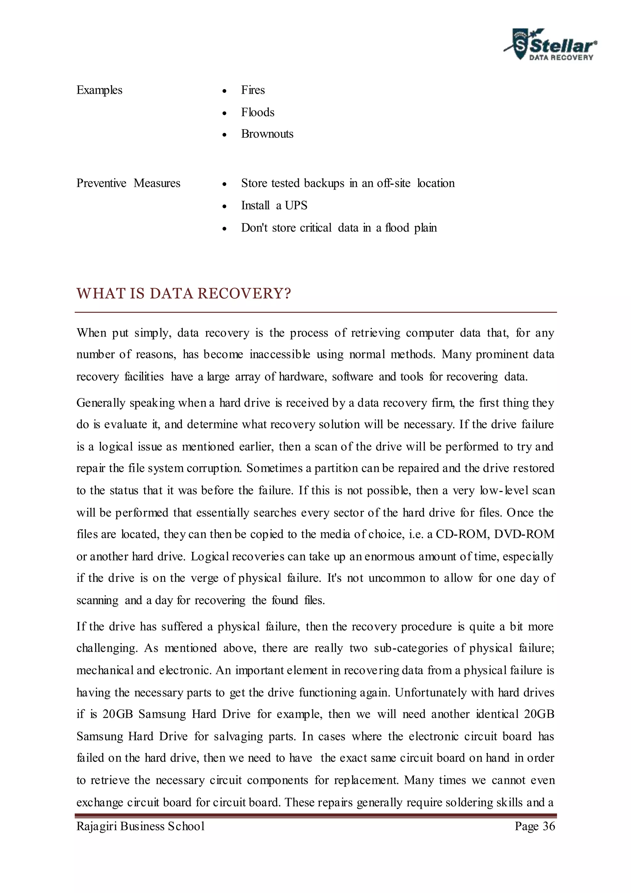 Rajagiri Business School Page 36
Examples  Fires
 Floods
 Brownouts
Preventive Measures  Store tested backups in an off-site location
 Install a UPS
 Don't store critical data in a flood plain
WHAT IS DATA RECOVERY?
When put simply, data recovery is the process of retrieving computer data that, for any
number of reasons, has become inaccessible using normal methods. Many prominent data
recovery facilities have a large array of hardware, software and tools for recovering data.
Generally speaking when a hard drive is received by a data recovery firm, the first thing they
do is evaluate it, and determine what recovery solution will be necessary. If the drive failure
is a logical issue as mentioned earlier, then a scan of the drive will be performed to try and
repair the file system corruption. Sometimes a partition can be repaired and the drive restored
to the status that it was before the failure. If this is not possible, then a very low-level scan
will be performed that essentially searches every sector of the hard drive for files. Once the
files are located, they can then be copied to the media of choice, i.e. a CD-ROM, DVD-ROM
or another hard drive. Logical recoveries can take up an enormous amount of time, especially
if the drive is on the verge of physical failure. It's not uncommon to allow for one day of
scanning and a day for recovering the found files.
If the drive has suffered a physical failure, then the recovery procedure is quite a bit more
challenging. As mentioned above, there are really two sub-categories of physical failure;
mechanical and electronic. An important element in recovering data from a physical failure is
having the necessary parts to get the drive functioning again. Unfortunately with hard drives
if is 20GB Samsung Hard Drive for example, then we will need another identical 20GB
Samsung Hard Drive for salvaging parts. In cases where the electronic circuit board has
failed on the hard drive, then we need to have the exact same circuit board on hand in order
to retrieve the necessary circuit components for replacement. Many times we cannot even
exchange circuit board for circuit board. These repairs generally require soldering skills and a
 