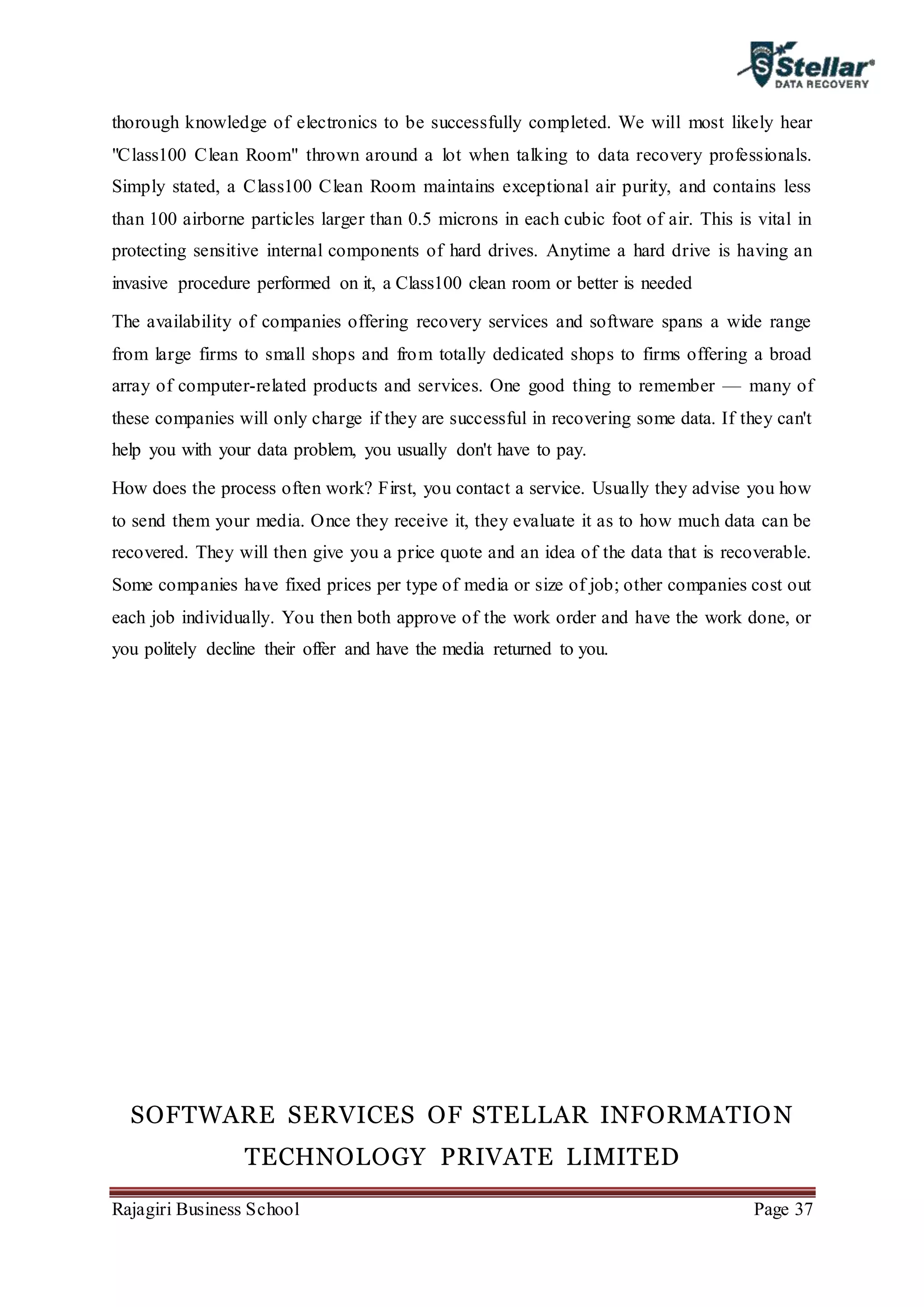Rajagiri Business School Page 37
thorough knowledge of electronics to be successfully completed. We will most likely hear
"Class100 Clean Room" thrown around a lot when talking to data recovery professionals.
Simply stated, a Class100 Clean Room maintains exceptional air purity, and contains less
than 100 airborne particles larger than 0.5 microns in each cubic foot of air. This is vital in
protecting sensitive internal components of hard drives. Anytime a hard drive is having an
invasive procedure performed on it, a Class100 clean room or better is needed
The availability of companies offering recovery services and software spans a wide range
from large firms to small shops and from totally dedicated shops to firms offering a broad
array of computer-related products and services. One good thing to remember — many of
these companies will only charge if they are successful in recovering some data. If they can't
help you with your data problem, you usually don't have to pay.
How does the process often work? First, you contact a service. Usually they advise you how
to send them your media. Once they receive it, they evaluate it as to how much data can be
recovered. They will then give you a price quote and an idea of the data that is recoverable.
Some companies have fixed prices per type of media or size of job; other companies cost out
each job individually. You then both approve of the work order and have the work done, or
you politely decline their offer and have the media returned to you.
SOFTWARE SERVICES OF STELLAR INFORMATION
TECHNOLOGY PRIVATE LIMITED
 