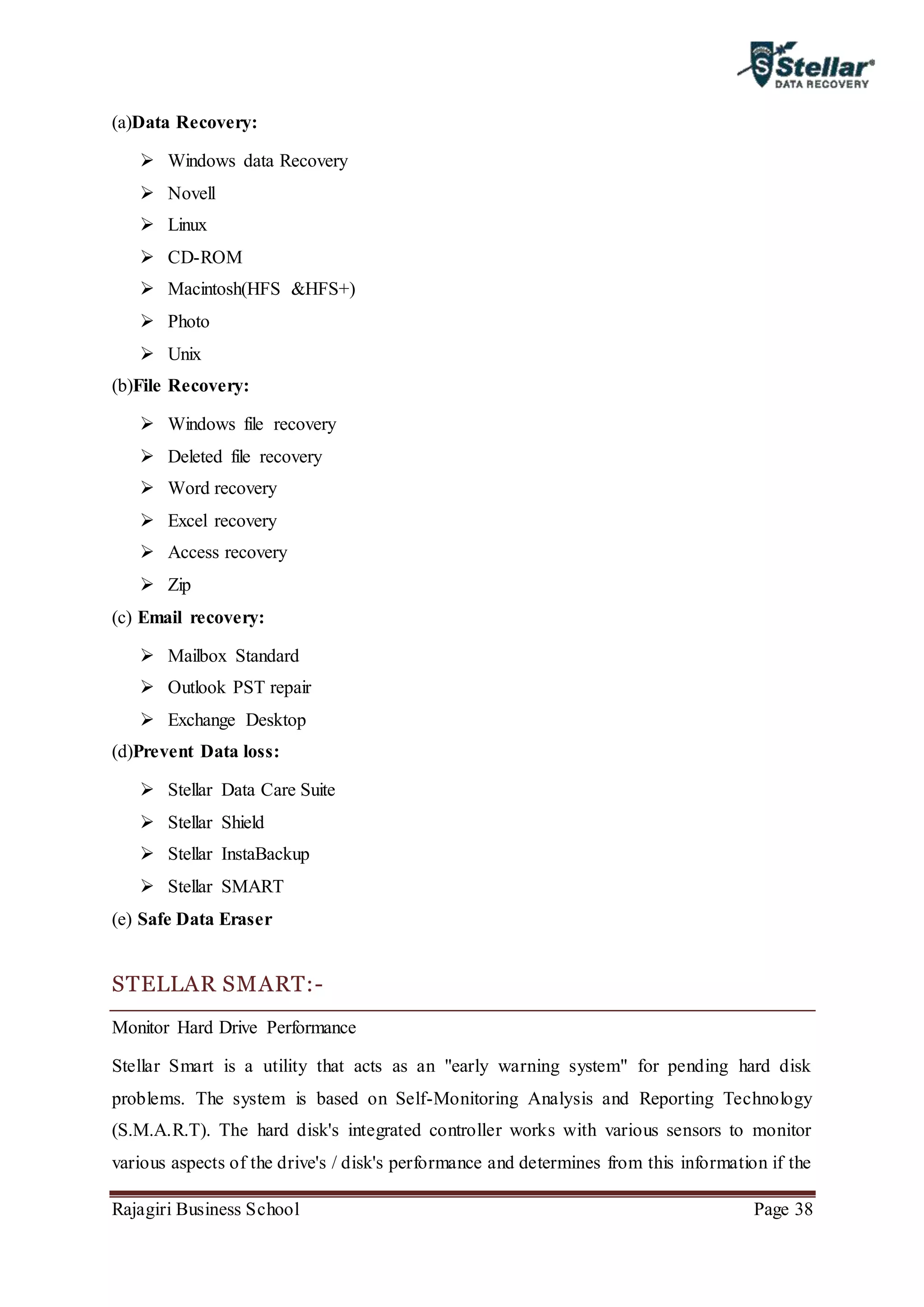 Rajagiri Business School Page 38
(a)Data Recovery:
 Windows data Recovery
 Novell
 Linux
 CD-ROM
 Macintosh(HFS &HFS+)
 Photo
 Unix
(b)File Recovery:
 Windows file recovery
 Deleted file recovery
 Word recovery
 Excel recovery
 Access recovery
 Zip
(c) Email recovery:
 Mailbox Standard
 Outlook PST repair
 Exchange Desktop
(d)Prevent Data loss:
 Stellar Data Care Suite
 Stellar Shield
 Stellar InstaBackup
 Stellar SMART
(e) Safe Data Eraser
STELLAR SMART:-
Monitor Hard Drive Performance
Stellar Smart is a utility that acts as an "early warning system" for pending hard disk
problems. The system is based on Self-Monitoring Analysis and Reporting Technology
(S.M.A.R.T). The hard disk's integrated controller works with various sensors to monitor
various aspects of the drive's / disk's performance and determines from this information if the
 
