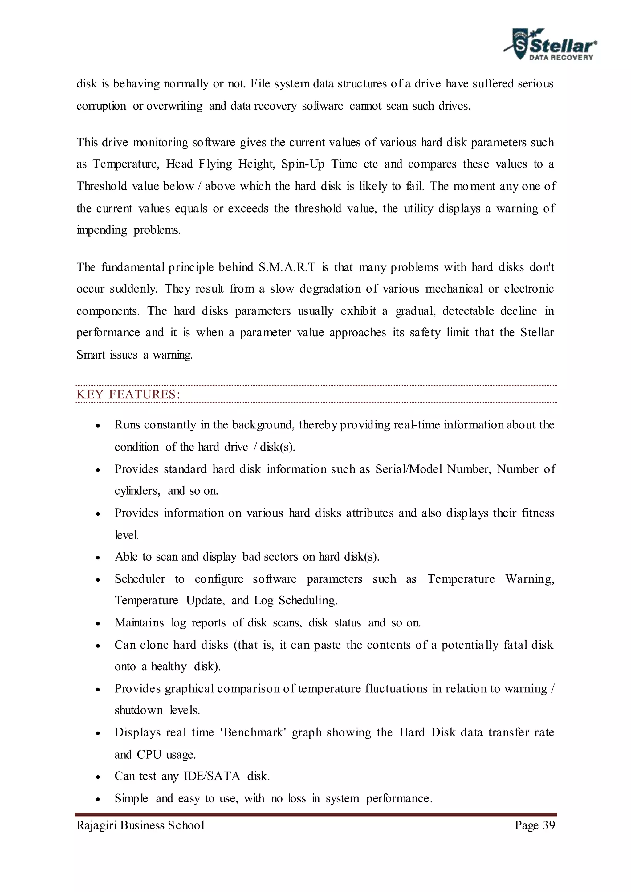 Rajagiri Business School Page 39
disk is behaving normally or not. File system data structures of a drive have suffered serious
corruption or overwriting and data recovery software cannot scan such drives.
This drive monitoring software gives the current values of various hard disk parameters such
as Temperature, Head Flying Height, Spin-Up Time etc and compares these values to a
Threshold value below / above which the hard disk is likely to fail. The moment any one of
the current values equals or exceeds the threshold value, the utility displays a warning of
impending problems.
The fundamental principle behind S.M.A.R.T is that many problems with hard disks don't
occur suddenly. They result from a slow degradation of various mechanical or electronic
components. The hard disks parameters usually exhibit a gradual, detectable decline in
performance and it is when a parameter value approaches its safety limit that the Stellar
Smart issues a warning.
KEY FEATURES:
 Runs constantly in the background, thereby providing real-time information about the
condition of the hard drive / disk(s).
 Provides standard hard disk information such as Serial/Model Number, Number of
cylinders, and so on.
 Provides information on various hard disks attributes and also displays their fitness
level.
 Able to scan and display bad sectors on hard disk(s).
 Scheduler to configure software parameters such as Temperature Warning,
Temperature Update, and Log Scheduling.
 Maintains log reports of disk scans, disk status and so on.
 Can clone hard disks (that is, it can paste the contents of a potentially fatal disk
onto a healthy disk).
 Provides graphical comparison of temperature fluctuations in relation to warning /
shutdown levels.
 Displays real time 'Benchmark' graph showing the Hard Disk data transfer rate
and CPU usage.
 Can test any IDE/SATA disk.
 Simple and easy to use, with no loss in system performance.
 