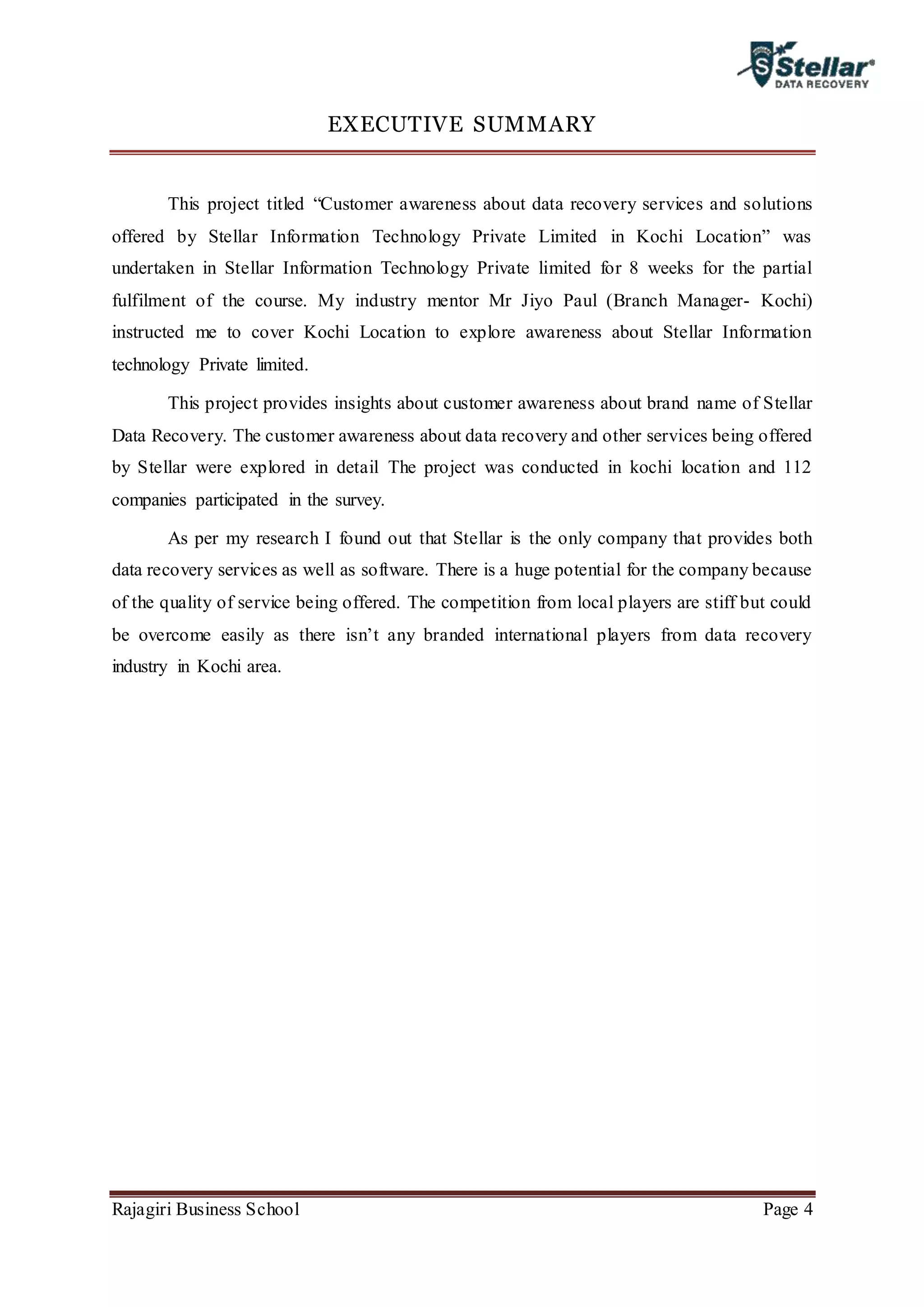 Rajagiri Business School Page 4
EXECUTIVE SUMMARY
This project titled “Customer awareness about data recovery services and solutions
offered by Stellar Information Technology Private Limited in Kochi Location” was
undertaken in Stellar Information Technology Private limited for 8 weeks for the partial
fulfilment of the course. My industry mentor Mr Jiyo Paul (Branch Manager- Kochi)
instructed me to cover Kochi Location to explore awareness about Stellar Information
technology Private limited.
This project provides insights about customer awareness about brand name of Stellar
Data Recovery. The customer awareness about data recovery and other services being offered
by Stellar were explored in detail The project was conducted in kochi location and 112
companies participated in the survey.
As per my research I found out that Stellar is the only company that provides both
data recovery services as well as software. There is a huge potential for the company because
of the quality of service being offered. The competition from local players are stiff but could
be overcome easily as there isn’t any branded international players from data recovery
industry in Kochi area.
 