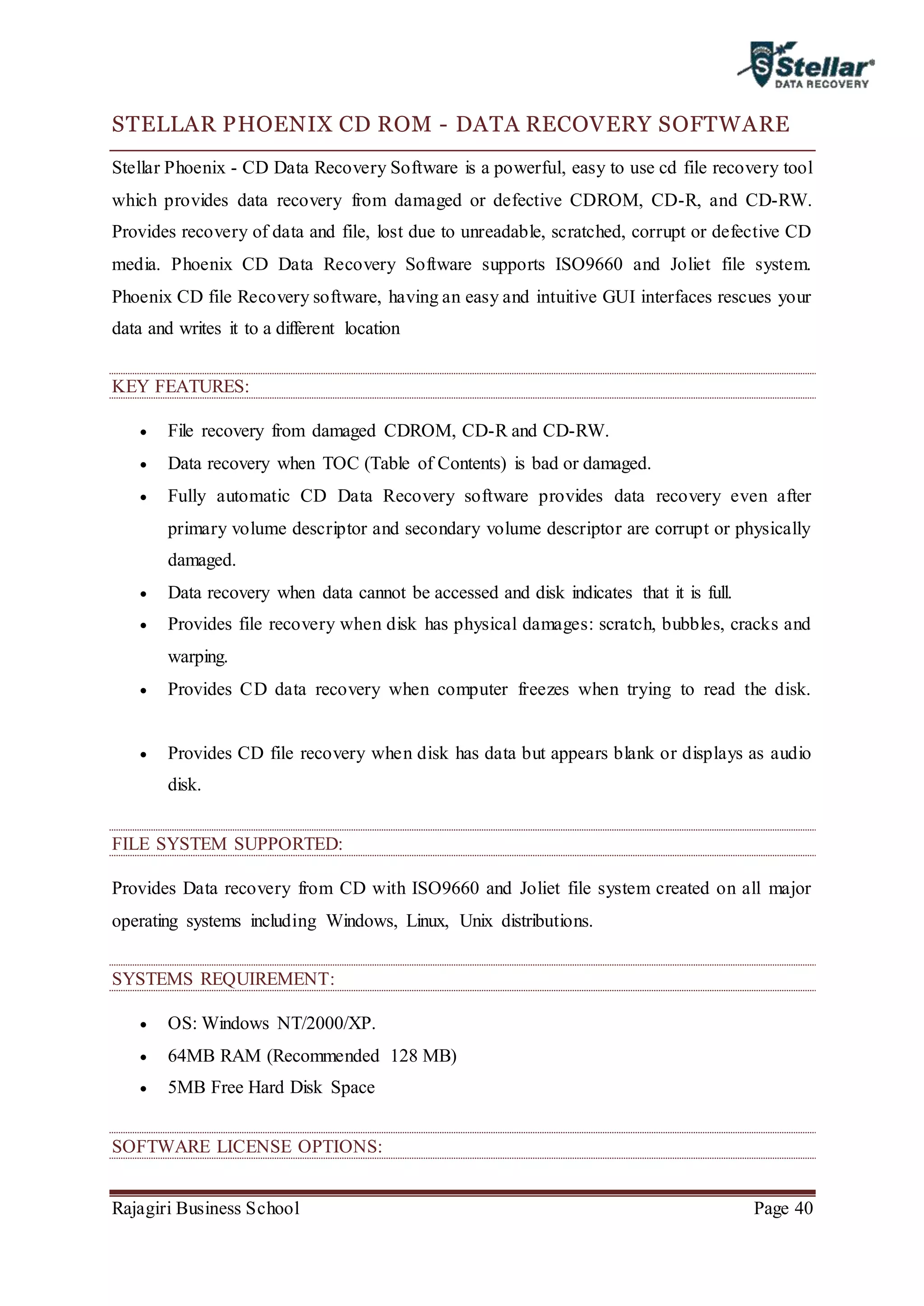 Rajagiri Business School Page 40
STELLAR PHOENIX CD ROM - DATA RECOVERY SOFTWARE
Stellar Phoenix - CD Data Recovery Software is a powerful, easy to use cd file recovery tool
which provides data recovery from damaged or defective CDROM, CD-R, and CD-RW.
Provides recovery of data and file, lost due to unreadable, scratched, corrupt or defective CD
media. Phoenix CD Data Recovery Software supports ISO9660 and Joliet file system.
Phoenix CD file Recovery software, having an easy and intuitive GUI interfaces rescues your
data and writes it to a different location
KEY FEATURES:
 File recovery from damaged CDROM, CD-R and CD-RW.
 Data recovery when TOC (Table of Contents) is bad or damaged.
 Fully automatic CD Data Recovery software provides data recovery even after
primary volume descriptor and secondary volume descriptor are corrupt or physically
damaged.
 Data recovery when data cannot be accessed and disk indicates that it is full.
 Provides file recovery when disk has physical damages: scratch, bubbles, cracks and
warping.
 Provides CD data recovery when computer freezes when trying to read the disk.
 Provides CD file recovery when disk has data but appears blank or displays as audio
disk.
FILE SYSTEM SUPPORTED:
Provides Data recovery from CD with ISO9660 and Joliet file system created on all major
operating systems including Windows, Linux, Unix distributions.
SYSTEMS REQUIREMENT:
 OS: Windows NT/2000/XP.
 64MB RAM (Recommended 128 MB)
 5MB Free Hard Disk Space
SOFTWARE LICENSE OPTIONS:
 