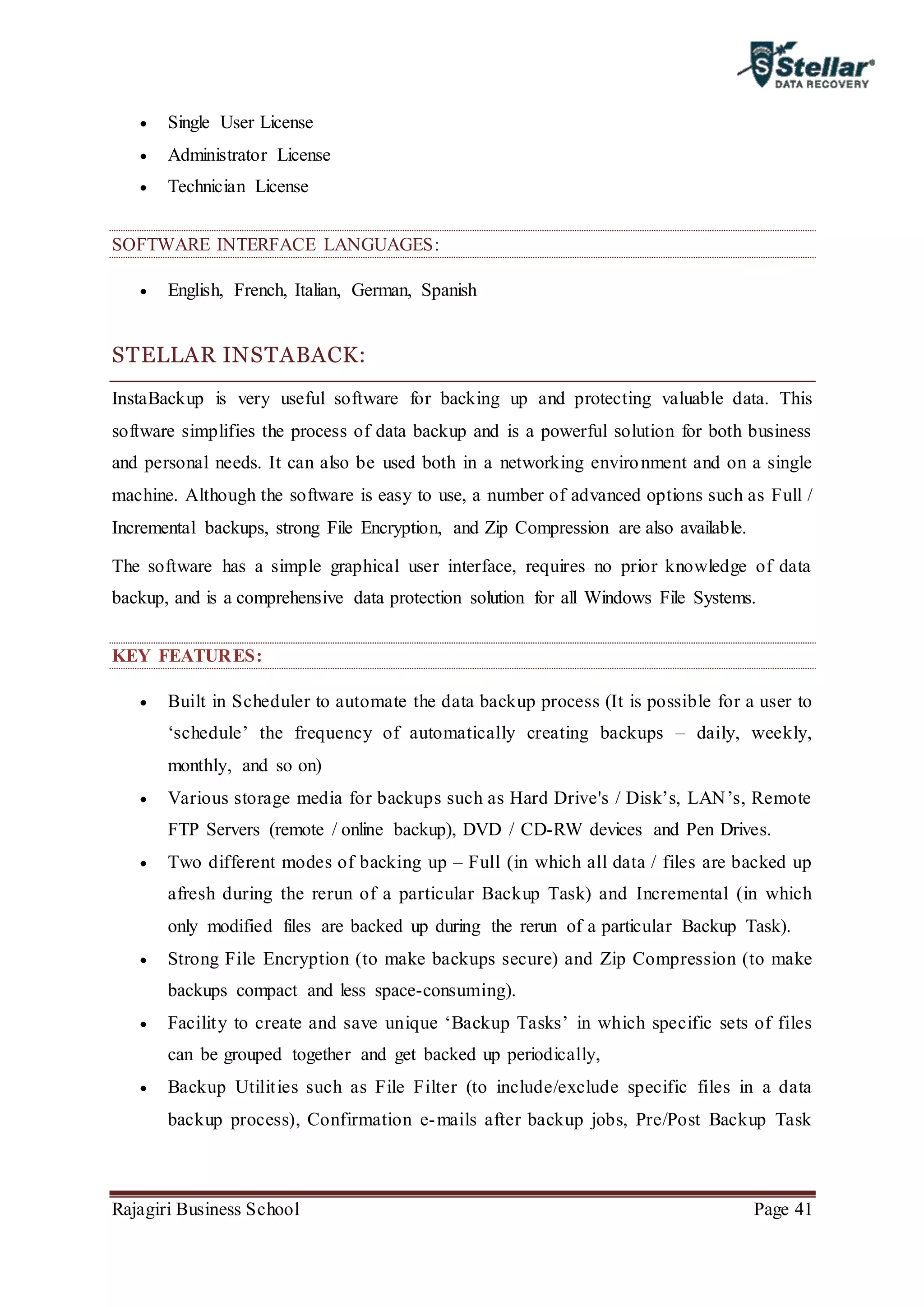 Rajagiri Business School Page 41
 Single User License
 Administrator License
 Technician License
SOFTWARE INTERFACE LANGUAGES:
 English, French, Italian, German, Spanish
STELLAR INSTABACK:
InstaBackup is very useful software for backing up and protecting valuable data. This
software simplifies the process of data backup and is a powerful solution for both business
and personal needs. It can also be used both in a networking environment and on a single
machine. Although the software is easy to use, a number of advanced options such as Full /
Incremental backups, strong File Encryption, and Zip Compression are also available.
The software has a simple graphical user interface, requires no prior knowledge of data
backup, and is a comprehensive data protection solution for all Windows File Systems.
KEY FEATURES:
 Built in Scheduler to automate the data backup process (It is possible for a user to
‘schedule’ the frequency of automatically creating backups – daily, weekly,
monthly, and so on)
 Various storage media for backups such as Hard Drive's / Disk’s, LAN’s, Remote
FTP Servers (remote / online backup), DVD / CD-RW devices and Pen Drives.
 Two different modes of backing up – Full (in which all data / files are backed up
afresh during the rerun of a particular Backup Task) and Incremental (in which
only modified files are backed up during the rerun of a particular Backup Task).
 Strong File Encryption (to make backups secure) and Zip Compression (to make
backups compact and less space-consuming).
 Facility to create and save unique ‘Backup Tasks’ in which specific sets of files
can be grouped together and get backed up periodically,
 Backup Utilities such as File Filter (to include/exclude specific files in a data
backup process), Confirmation e-mails after backup jobs, Pre/Post Backup Task
 
