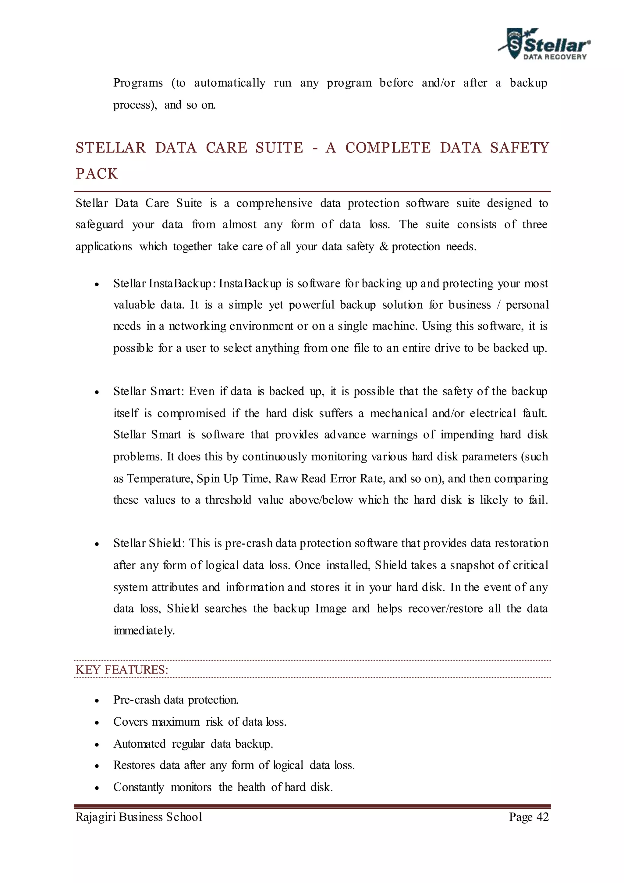 Rajagiri Business School Page 42
Programs (to automatically run any program before and/or after a backup
process), and so on.
STELLAR DATA CARE SUITE - A COMPLETE DATA SAFETY
PACK
Stellar Data Care Suite is a comprehensive data protection software suite designed to
safeguard your data from almost any form of data loss. The suite consists of three
applications which together take care of all your data safety & protection needs.
 Stellar InstaBackup: InstaBackup is software for backing up and protecting your most
valuable data. It is a simple yet powerful backup solution for business / personal
needs in a networking environment or on a single machine. Using this software, it is
possible for a user to select anything from one file to an entire drive to be backed up.
 Stellar Smart: Even if data is backed up, it is possible that the safety of the backup
itself is compromised if the hard disk suffers a mechanical and/or electrical fault.
Stellar Smart is software that provides advance warnings of impending hard disk
problems. It does this by continuously monitoring various hard disk parameters (such
as Temperature, Spin Up Time, Raw Read Error Rate, and so on), and then comparing
these values to a threshold value above/below which the hard disk is likely to fail.
 Stellar Shield: This is pre-crash data protection software that provides data restoration
after any form of logical data loss. Once installed, Shield takes a snapshot of critical
system attributes and information and stores it in your hard disk. In the event of any
data loss, Shield searches the backup Image and helps recover/restore all the data
immediately.
KEY FEATURES:
 Pre-crash data protection.
 Covers maximum risk of data loss.
 Automated regular data backup.
 Restores data after any form of logical data loss.
 Constantly monitors the health of hard disk.
 
