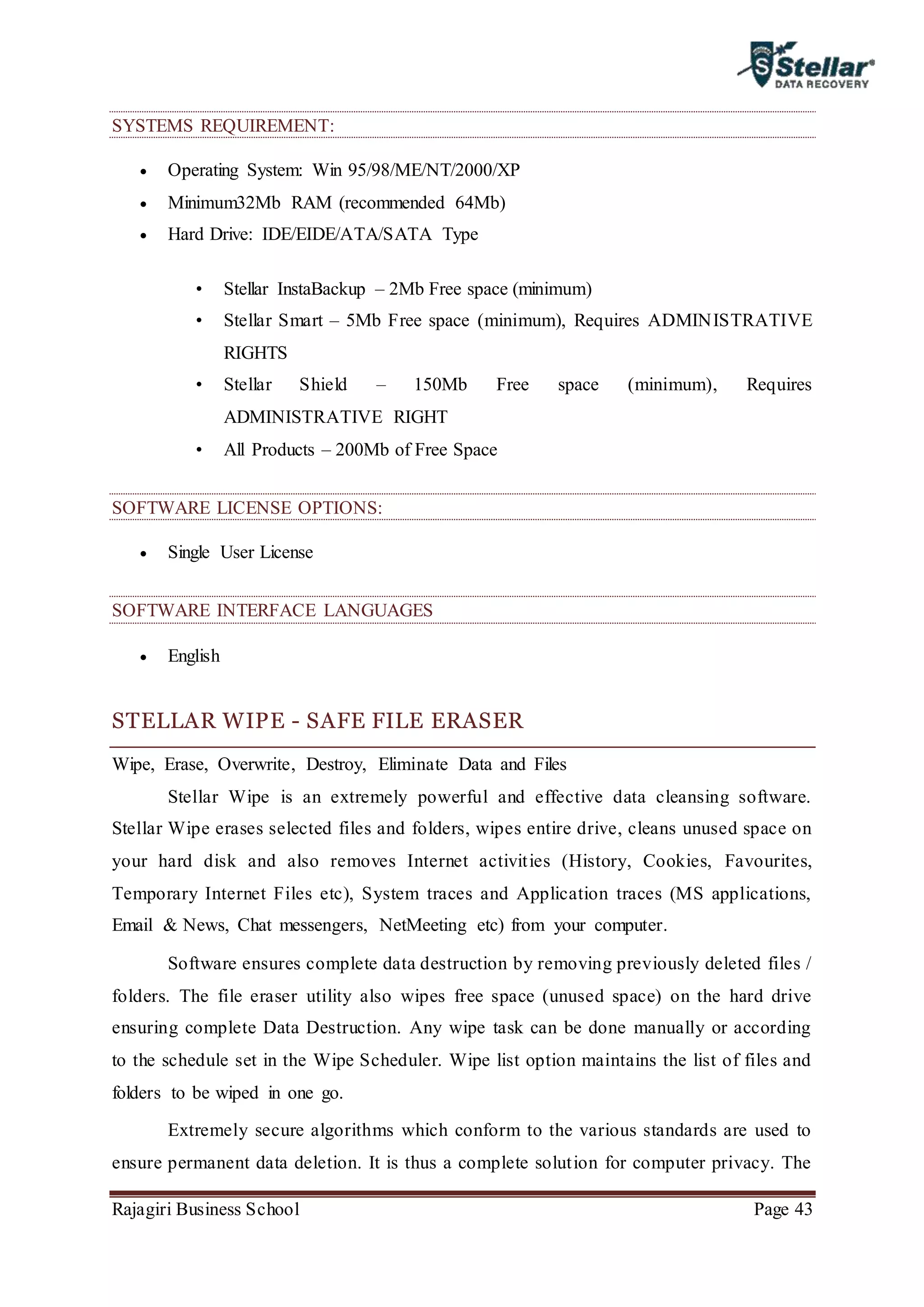 Rajagiri Business School Page 43
SYSTEMS REQUIREMENT:
 Operating System: Win 95/98/ME/NT/2000/XP
 Minimum32Mb RAM (recommended 64Mb)
 Hard Drive: IDE/EIDE/ATA/SATA Type
• Stellar InstaBackup – 2Mb Free space (minimum)
• Stellar Smart – 5Mb Free space (minimum), Requires ADMINISTRATIVE
RIGHTS
• Stellar Shield – 150Mb Free space (minimum), Requires
ADMINISTRATIVE RIGHT
• All Products – 200Mb of Free Space
SOFTWARE LICENSE OPTIONS:
 Single User License
SOFTWARE INTERFACE LANGUAGES
 English
STELLAR WIPE - SAFE FILE ERASER
Wipe, Erase, Overwrite, Destroy, Eliminate Data and Files
Stellar Wipe is an extremely powerful and effective data cleansing software.
Stellar Wipe erases selected files and folders, wipes entire drive, cleans unused space on
your hard disk and also removes Internet activities (History, Cookies, Favourites,
Temporary Internet Files etc), System traces and Application traces (MS applications,
Email & News, Chat messengers, NetMeeting etc) from your computer.
Software ensures complete data destruction by removing previously deleted files /
folders. The file eraser utility also wipes free space (unused space) on the hard drive
ensuring complete Data Destruction. Any wipe task can be done manually or according
to the schedule set in the Wipe Scheduler. Wipe list option maintains the list of files and
folders to be wiped in one go.
Extremely secure algorithms which conform to the various standards are used to
ensure permanent data deletion. It is thus a complete solution for computer privacy. The
 