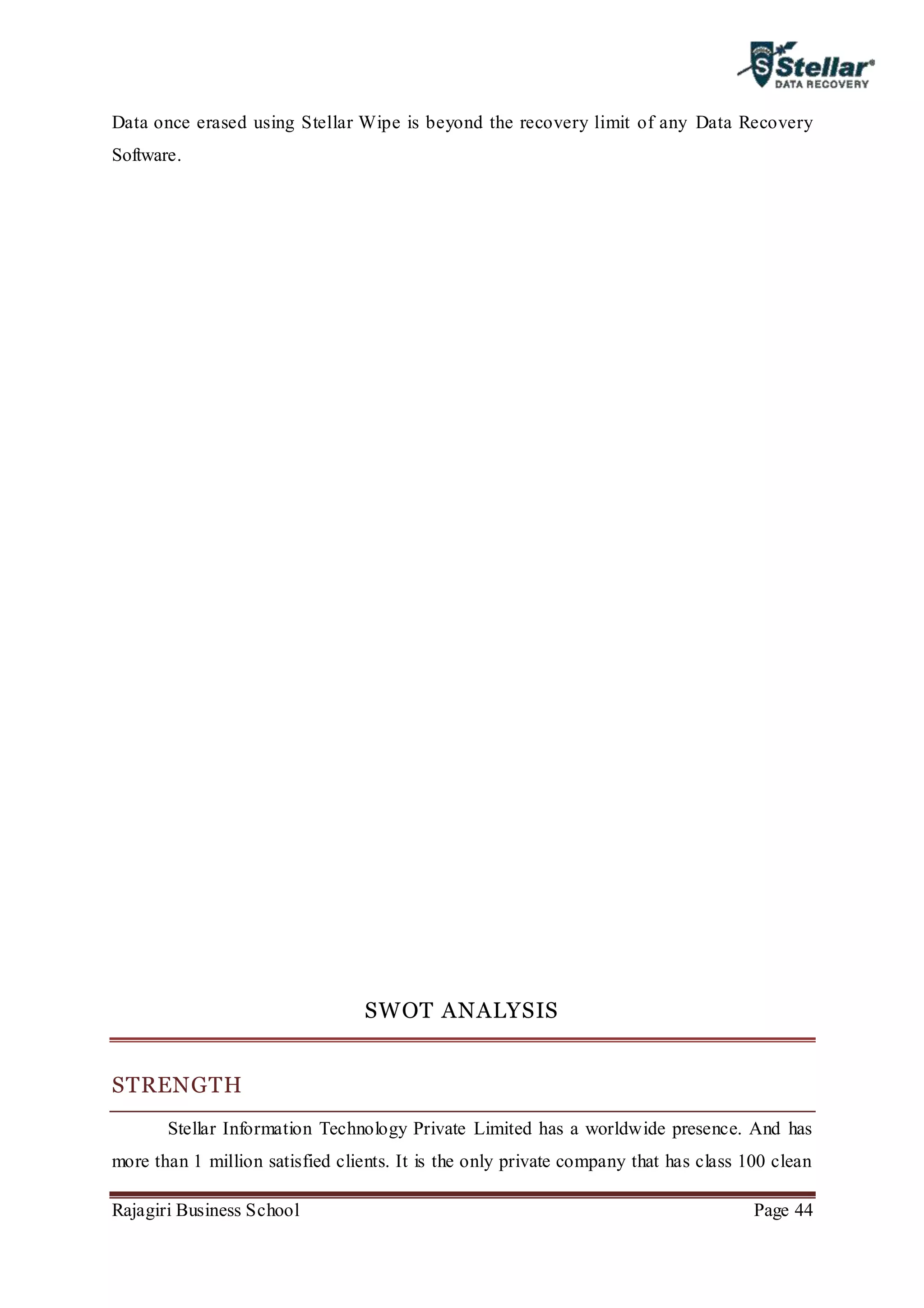 Rajagiri Business School Page 44
Data once erased using Stellar Wipe is beyond the recovery limit of any Data Recovery
Software.
SWOT ANALYSIS
STRENGTH
Stellar Information Technology Private Limited has a worldwide presence. And has
more than 1 million satisfied clients. It is the only private company that has class 100 clean
 
