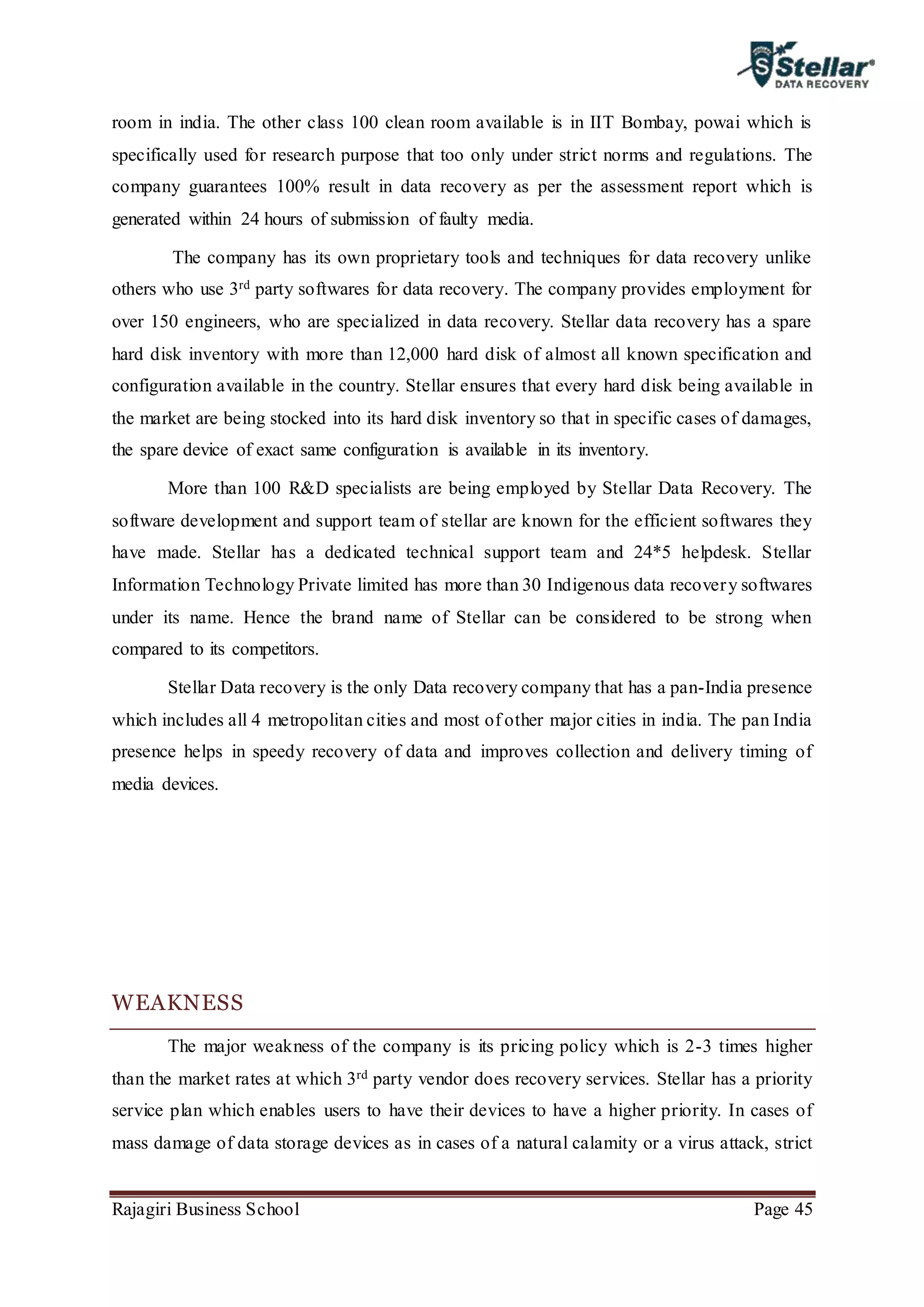 Rajagiri Business School Page 45
room in india. The other class 100 clean room available is in IIT Bombay, powai which is
specifically used for research purpose that too only under strict norms and regulations. The
company guarantees 100% result in data recovery as per the assessment report which is
generated within 24 hours of submission of faulty media.
The company has its own proprietary tools and techniques for data recovery unlike
others who use 3rd party softwares for data recovery. The company provides employment for
over 150 engineers, who are specialized in data recovery. Stellar data recovery has a spare
hard disk inventory with more than 12,000 hard disk of almost all known specification and
configuration available in the country. Stellar ensures that every hard disk being available in
the market are being stocked into its hard disk inventory so that in specific cases of damages,
the spare device of exact same configuration is available in its inventory.
More than 100 R&D specialists are being employed by Stellar Data Recovery. The
software development and support team of stellar are known for the efficient softwares they
have made. Stellar has a dedicated technical support team and 24*5 helpdesk. Stellar
Information Technology Private limited has more than 30 Indigenous data recovery softwares
under its name. Hence the brand name of Stellar can be considered to be strong when
compared to its competitors.
Stellar Data recovery is the only Data recovery company that has a pan-India presence
which includes all 4 metropolitan cities and most of other major cities in india. The pan India
presence helps in speedy recovery of data and improves collection and delivery timing of
media devices.
WEAKNESS
The major weakness of the company is its pricing policy which is 2-3 times higher
than the market rates at which 3rd party vendor does recovery services. Stellar has a priority
service plan which enables users to have their devices to have a higher priority. In cases of
mass damage of data storage devices as in cases of a natural calamity or a virus attack, strict
 