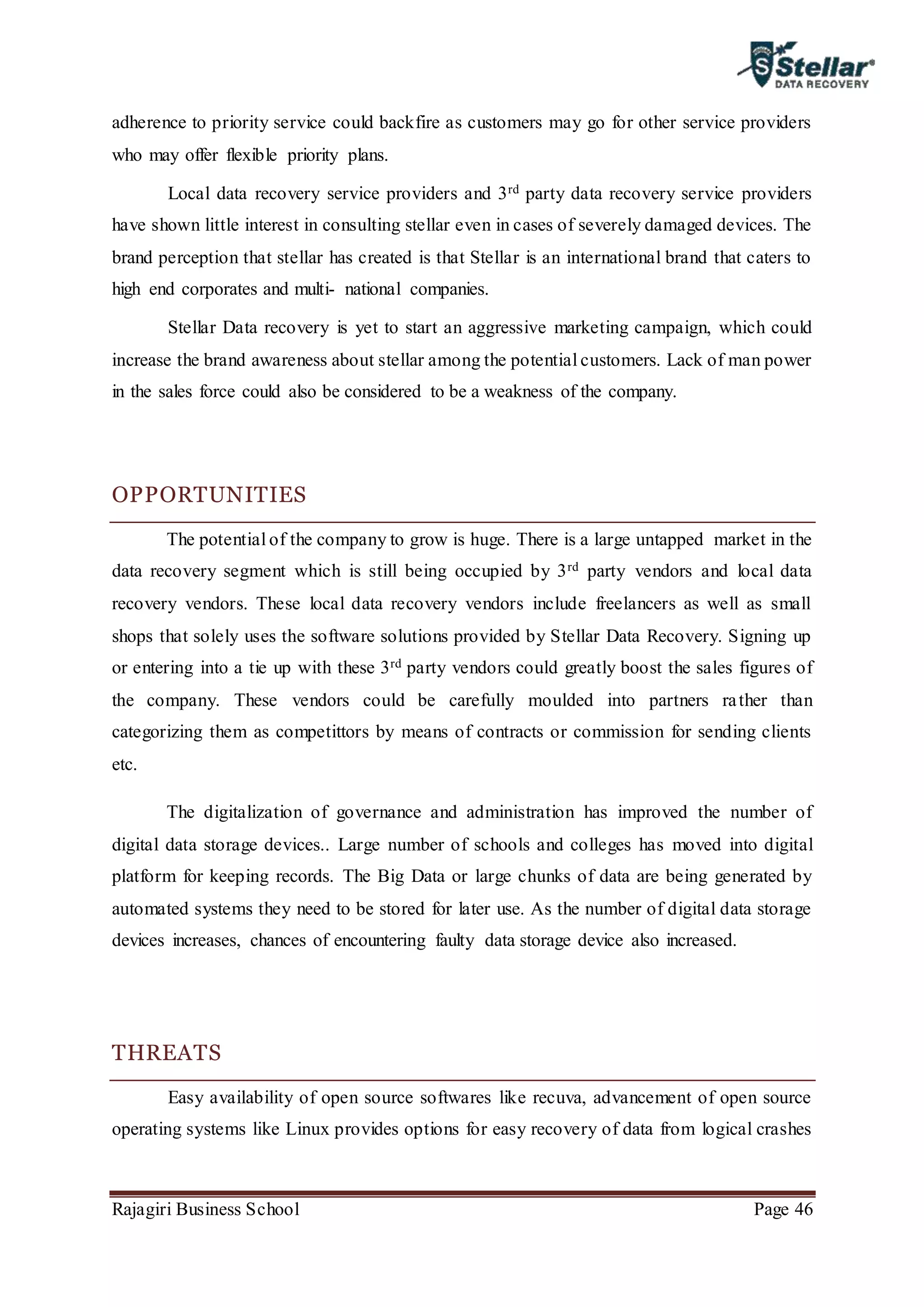 Rajagiri Business School Page 46
adherence to priority service could backfire as customers may go for other service providers
who may offer flexible priority plans.
Local data recovery service providers and 3rd party data recovery service providers
have shown little interest in consulting stellar even in cases of severely damaged devices. The
brand perception that stellar has created is that Stellar is an international brand that caters to
high end corporates and multi- national companies.
Stellar Data recovery is yet to start an aggressive marketing campaign, which could
increase the brand awareness about stellar among the potential customers. Lack of man power
in the sales force could also be considered to be a weakness of the company.
OPPORTUNITIES
The potential of the company to grow is huge. There is a large untapped market in the
data recovery segment which is still being occupied by 3rd party vendors and local data
recovery vendors. These local data recovery vendors include freelancers as well as small
shops that solely uses the software solutions provided by Stellar Data Recovery. Signing up
or entering into a tie up with these 3rd party vendors could greatly boost the sales figures of
the company. These vendors could be carefully moulded into partners rather than
categorizing them as competittors by means of contracts or commission for sending clients
etc.
The digitalization of governance and administration has improved the number of
digital data storage devices.. Large number of schools and colleges has moved into digital
platform for keeping records. The Big Data or large chunks of data are being generated by
automated systems they need to be stored for later use. As the number of digital data storage
devices increases, chances of encountering faulty data storage device also increased.
THREATS
Easy availability of open source softwares like recuva, advancement of open source
operating systems like Linux provides options for easy recovery of data from logical crashes
 