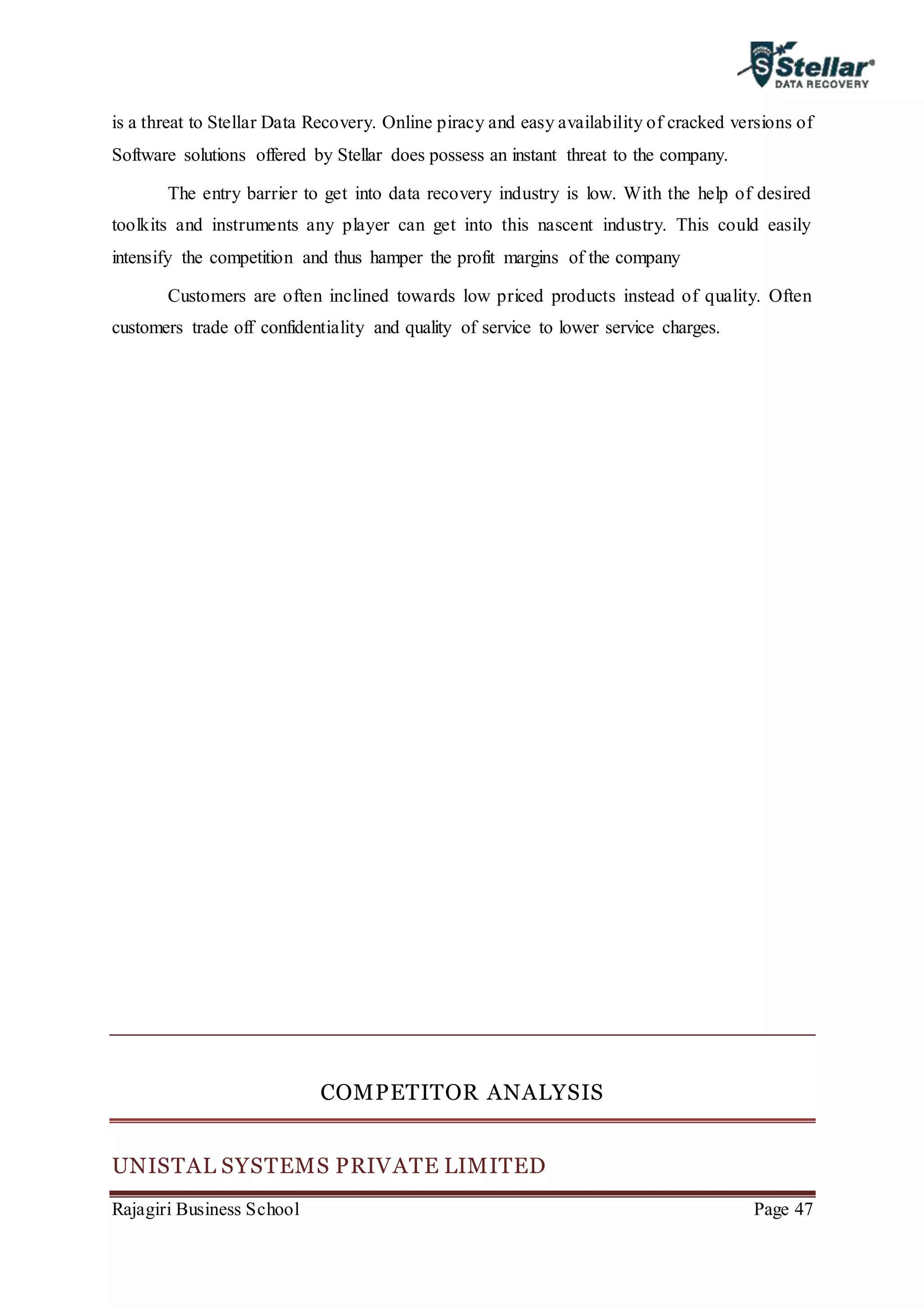 Rajagiri Business School Page 47
is a threat to Stellar Data Recovery. Online piracy and easy availability of cracked versions of
Software solutions offered by Stellar does possess an instant threat to the company.
The entry barrier to get into data recovery industry is low. With the help of desired
toolkits and instruments any player can get into this nascent industry. This could easily
intensify the competition and thus hamper the profit margins of the company
Customers are often inclined towards low priced products instead of quality. Often
customers trade off confidentiality and quality of service to lower service charges.
COMPETITOR ANALYSIS
UNISTAL SYSTEMS PRIVATE LIMITED
 