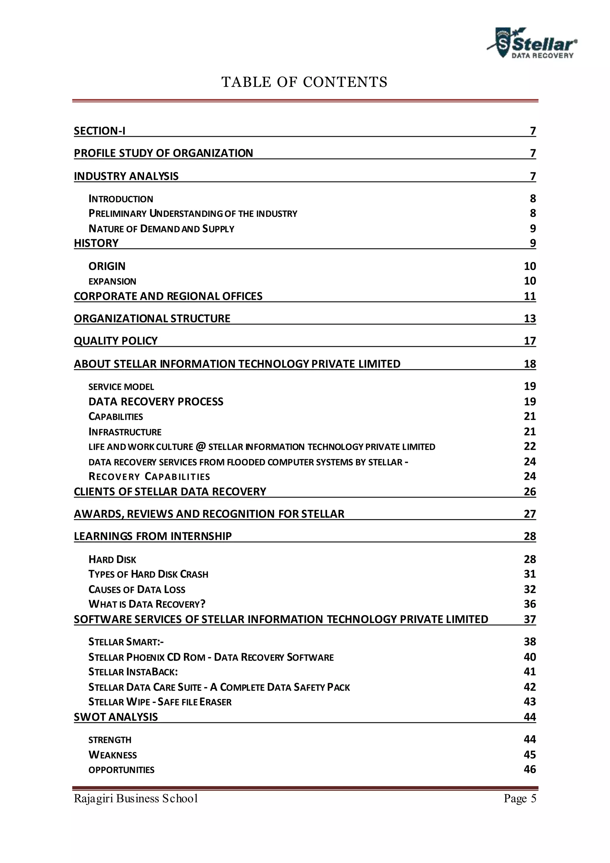 Rajagiri Business School Page 5
TABLE OF CONTENTS
SECTION-I 7
PROFILE STUDY OF ORGANIZATION 7
INDUSTRY ANALYSIS 7
INTRODUCTION 8
PRELIMINARY UNDERSTANDINGOF THE INDUSTRY 8
NATURE OF DEMANDAND SUPPLY 9
HISTORY 9
ORIGIN 10
EXPANSION 10
CORPORATE AND REGIONAL OFFICES 11
ORGANIZATIONAL STRUCTURE 13
QUALITY POLICY 17
ABOUT STELLAR INFORMATION TECHNOLOGY PRIVATE LIMITED 18
SERVICE MODEL 19
DATA RECOVERY PROCESS 19
CAPABILITIES 21
INFRASTRUCTURE 21
LIFE ANDWORKCULTURE @ STELLAR INFORMATION TECHNOLOGY PRIVATE LIMITED 22
DATA RECOVERY SERVICES FROM FLOODED COMPUTER SYSTEMS BY STELLAR - 24
RECOVERY CAPABILITIES 24
CLIENTS OF STELLAR DATA RECOVERY 26
AWARDS, REVIEWS AND RECOGNITION FOR STELLAR 27
LEARNINGS FROM INTERNSHIP 28
HARD DISK 28
TYPES OF HARD DISK CRASH 31
CAUSES OF DATA LOSS 32
WHAT IS DATA RECOVERY? 36
SOFTWARE SERVICES OF STELLAR INFORMATION TECHNOLOGY PRIVATE LIMITED 37
STELLAR SMART:- 38
STELLAR PHOENIX CD ROM - DATA RECOVERY SOFTWARE 40
STELLAR INSTABACK: 41
STELLAR DATA CARE SUITE - A COMPLETE DATA SAFETY PACK 42
STELLAR WIPE -SAFE FILEERASER 43
SWOT ANALYSIS 44
STRENGTH 44
WEAKNESS 45
OPPORTUNITIES 46
 