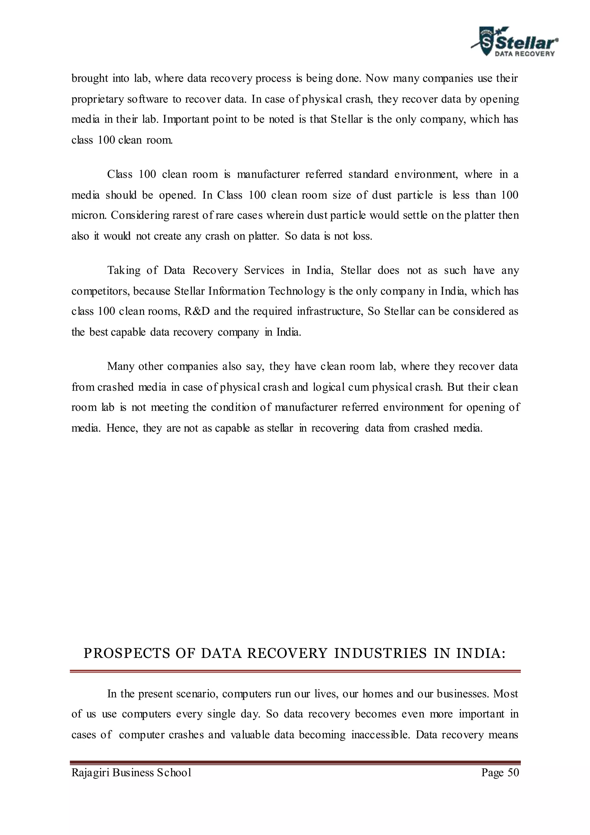 Rajagiri Business School Page 50
brought into lab, where data recovery process is being done. Now many companies use their
proprietary software to recover data. In case of physical crash, they recover data by opening
media in their lab. Important point to be noted is that Stellar is the only company, which has
class 100 clean room.
Class 100 clean room is manufacturer referred standard environment, where in a
media should be opened. In Class 100 clean room size of dust particle is less than 100
micron. Considering rarest of rare cases wherein dust particle would settle on the platter then
also it would not create any crash on platter. So data is not loss.
Taking of Data Recovery Services in India, Stellar does not as such have any
competitors, because Stellar Information Technology is the only company in India, which has
class 100 clean rooms, R&D and the required infrastructure, So Stellar can be considered as
the best capable data recovery company in India.
Many other companies also say, they have clean room lab, where they recover data
from crashed media in case of physical crash and logical cum physical crash. But their clean
room lab is not meeting the condition of manufacturer referred environment for opening of
media. Hence, they are not as capable as stellar in recovering data from crashed media.
PROSPECTS OF DATA RECOVERY INDUSTRIES IN INDIA:
In the present scenario, computers run our lives, our homes and our businesses. Most
of us use computers every single day. So data recovery becomes even more important in
cases of computer crashes and valuable data becoming inaccessible. Data recovery means
 