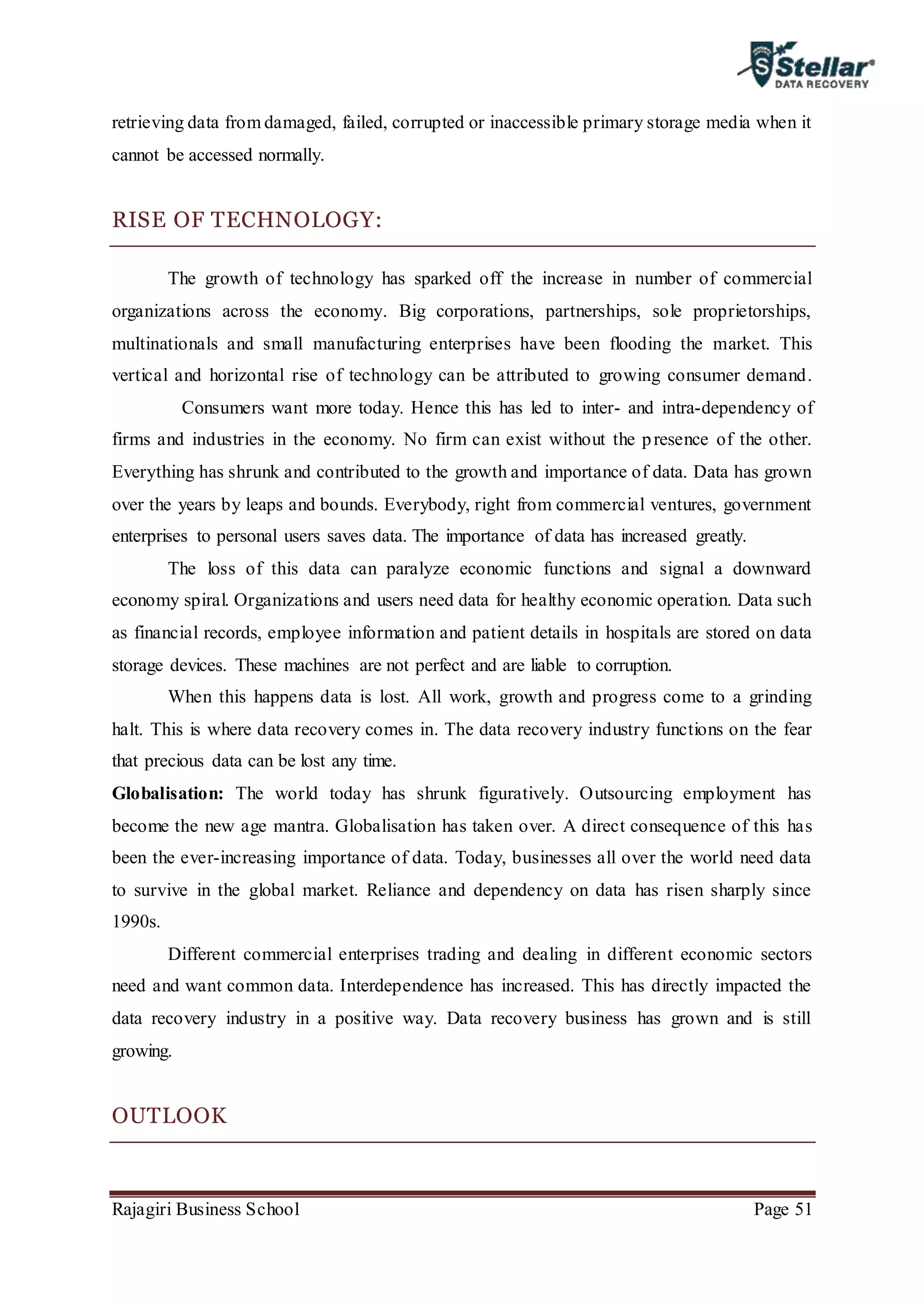 Rajagiri Business School Page 51
retrieving data from damaged, failed, corrupted or inaccessible primary storage media when it
cannot be accessed normally.
RISE OF TECHNOLOGY:
The growth of technology has sparked off the increase in number of commercial
organizations across the economy. Big corporations, partnerships, sole proprietorships,
multinationals and small manufacturing enterprises have been flooding the market. This
vertical and horizontal rise of technology can be attributed to growing consumer demand.
Consumers want more today. Hence this has led to inter- and intra-dependency of
firms and industries in the economy. No firm can exist without the presence of the other.
Everything has shrunk and contributed to the growth and importance of data. Data has grown
over the years by leaps and bounds. Everybody, right from commercial ventures, government
enterprises to personal users saves data. The importance of data has increased greatly.
The loss of this data can paralyze economic functions and signal a downward
economy spiral. Organizations and users need data for healthy economic operation. Data such
as financial records, employee information and patient details in hospitals are stored on data
storage devices. These machines are not perfect and are liable to corruption.
When this happens data is lost. All work, growth and progress come to a grinding
halt. This is where data recovery comes in. The data recovery industry functions on the fear
that precious data can be lost any time.
Globalisation: The world today has shrunk figuratively. Outsourcing employment has
become the new age mantra. Globalisation has taken over. A direct consequence of this has
been the ever-increasing importance of data. Today, businesses all over the world need data
to survive in the global market. Reliance and dependency on data has risen sharply since
1990s.
Different commercial enterprises trading and dealing in different economic sectors
need and want common data. Interdependence has increased. This has directly impacted the
data recovery industry in a positive way. Data recovery business has grown and is still
growing.
OUTLOOK
 