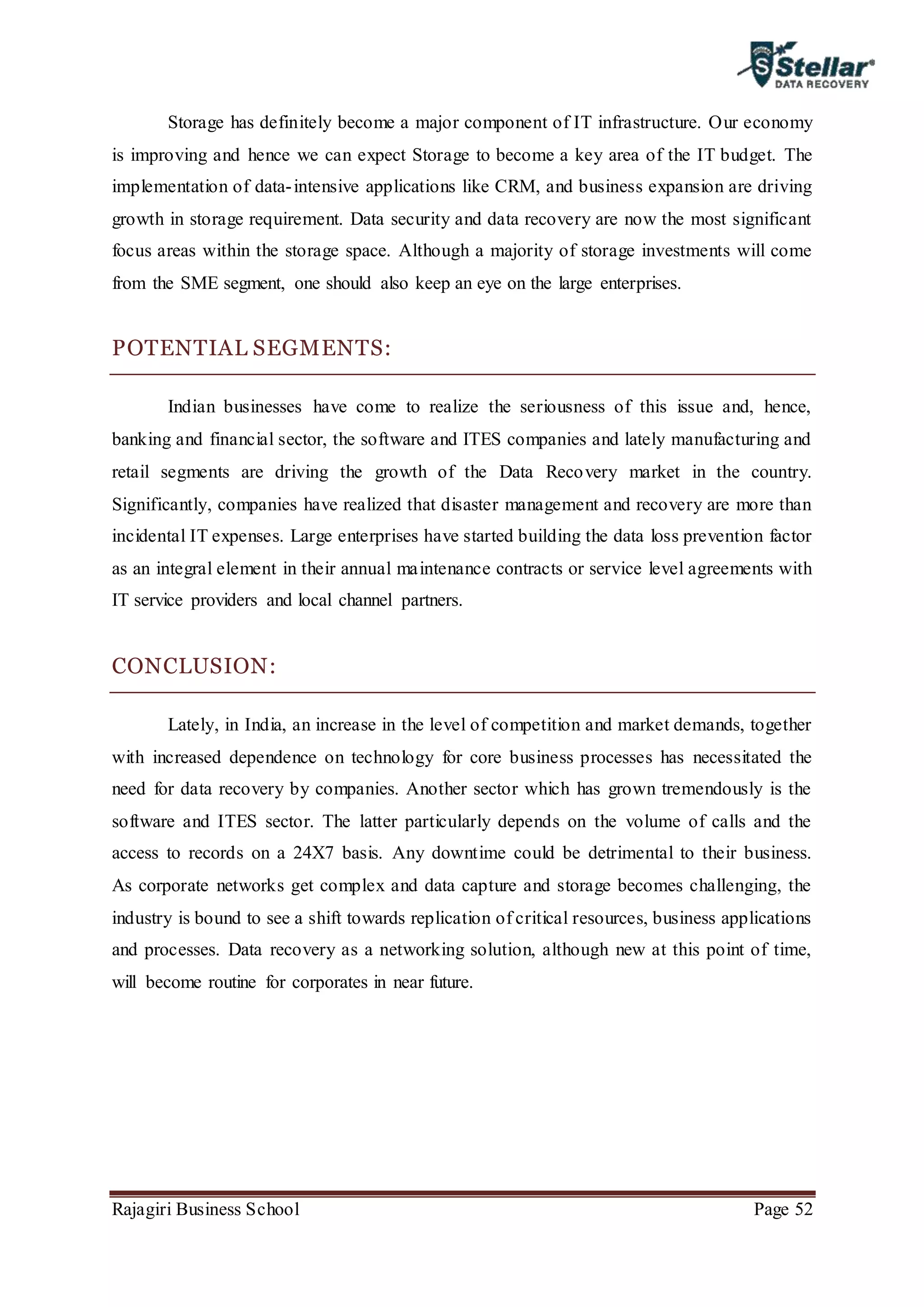 Rajagiri Business School Page 52
Storage has definitely become a major component of IT infrastructure. Our economy
is improving and hence we can expect Storage to become a key area of the IT budget. The
implementation of data-intensive applications like CRM, and business expansion are driving
growth in storage requirement. Data security and data recovery are now the most significant
focus areas within the storage space. Although a majority of storage investments will come
from the SME segment, one should also keep an eye on the large enterprises.
POTENTIAL SEGMENTS:
Indian businesses have come to realize the seriousness of this issue and, hence,
banking and financial sector, the software and ITES companies and lately manufacturing and
retail segments are driving the growth of the Data Recovery market in the country.
Significantly, companies have realized that disaster management and recovery are more than
incidental IT expenses. Large enterprises have started building the data loss prevention factor
as an integral element in their annual maintenance contracts or service level agreements with
IT service providers and local channel partners.
CONCLUSION:
Lately, in India, an increase in the level of competition and market demands, together
with increased dependence on technology for core business processes has necessitated the
need for data recovery by companies. Another sector which has grown tremendously is the
software and ITES sector. The latter particularly depends on the volume of calls and the
access to records on a 24X7 basis. Any downtime could be detrimental to their business.
As corporate networks get complex and data capture and storage becomes challenging, the
industry is bound to see a shift towards replication of critical resources, business applications
and processes. Data recovery as a networking solution, although new at this point of time,
will become routine for corporates in near future.
 