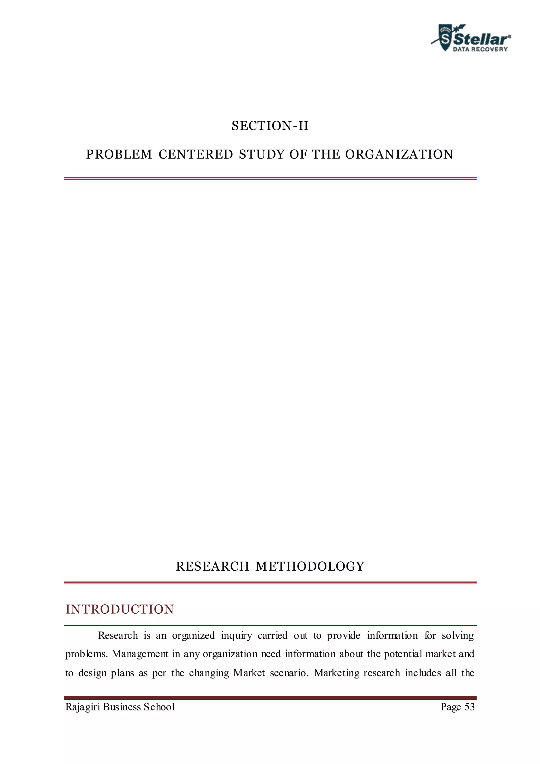 Rajagiri Business School Page 53
SECTION-II
PROBLEM CENTERED STUDY OF THE ORGANIZATION
RESEARCH METHODOLOGY
INTRODUCTION
Research is an organized inquiry carried out to provide information for solving
problems. Management in any organization need information about the potential market and
to design plans as per the changing Market scenario. Marketing research includes all the
 