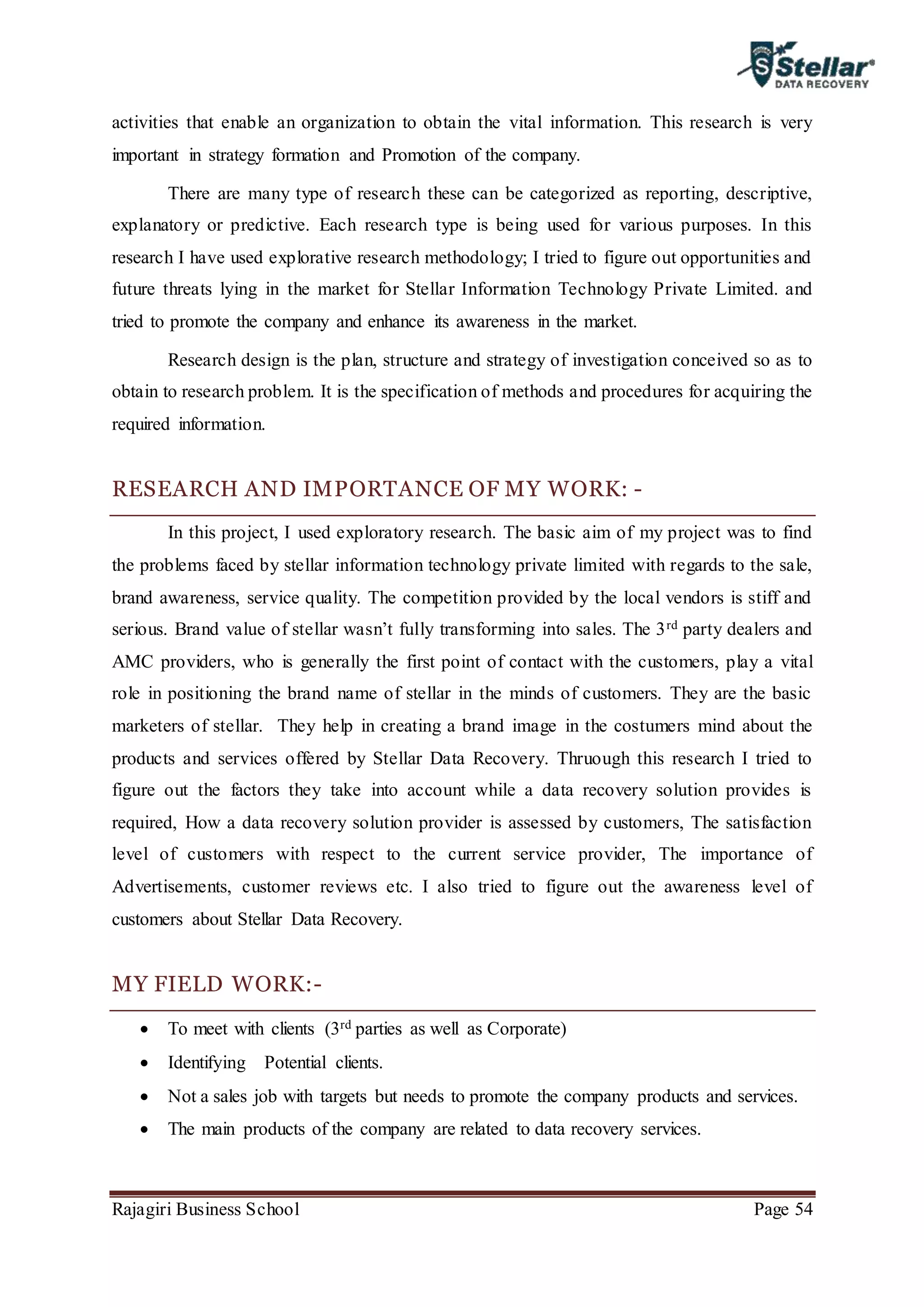 Rajagiri Business School Page 54
activities that enable an organization to obtain the vital information. This research is very
important in strategy formation and Promotion of the company.
There are many type of research these can be categorized as reporting, descriptive,
explanatory or predictive. Each research type is being used for various purposes. In this
research I have used explorative research methodology; I tried to figure out opportunities and
future threats lying in the market for Stellar Information Technology Private Limited. and
tried to promote the company and enhance its awareness in the market.
Research design is the plan, structure and strategy of investigation conceived so as to
obtain to research problem. It is the specification of methods and procedures for acquiring the
required information.
RESEARCH AND IMPORTANCE OF MY WORK: -
In this project, I used exploratory research. The basic aim of my project was to find
the problems faced by stellar information technology private limited with regards to the sale,
brand awareness, service quality. The competition provided by the local vendors is stiff and
serious. Brand value of stellar wasn’t fully transforming into sales. The 3rd party dealers and
AMC providers, who is generally the first point of contact with the customers, play a vital
role in positioning the brand name of stellar in the minds of customers. They are the basic
marketers of stellar. They help in creating a brand image in the costumers mind about the
products and services offered by Stellar Data Recovery. Thruough this research I tried to
figure out the factors they take into account while a data recovery solution provides is
required, How a data recovery solution provider is assessed by customers, The satisfaction
level of customers with respect to the current service provider, The importance of
Advertisements, customer reviews etc. I also tried to figure out the awareness level of
customers about Stellar Data Recovery.
MY FIELD WORK:-
 To meet with clients (3rd parties as well as Corporate)
 Identifying Potential clients.
 Not a sales job with targets but needs to promote the company products and services.
 The main products of the company are related to data recovery services.
 
