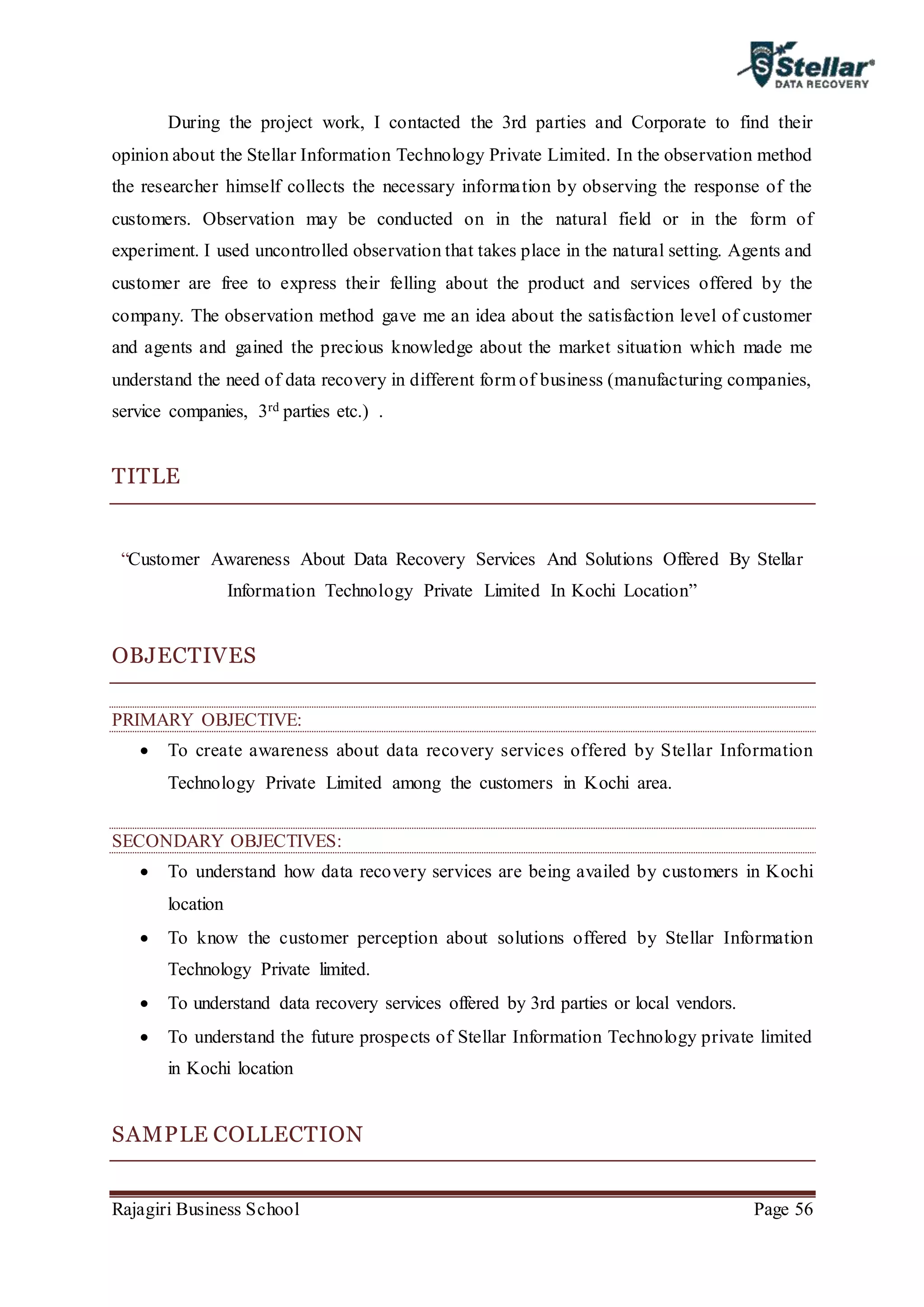 Rajagiri Business School Page 56
During the project work, I contacted the 3rd parties and Corporate to find their
opinion about the Stellar Information Technology Private Limited. In the observation method
the researcher himself collects the necessary information by observing the response of the
customers. Observation may be conducted on in the natural field or in the form of
experiment. I used uncontrolled observation that takes place in the natural setting. Agents and
customer are free to express their felling about the product and services offered by the
company. The observation method gave me an idea about the satisfaction level of customer
and agents and gained the precious knowledge about the market situation which made me
understand the need of data recovery in different form of business (manufacturing companies,
service companies, 3rd parties etc.) .
TITLE
“Customer Awareness About Data Recovery Services And Solutions Offered By Stellar
Information Technology Private Limited In Kochi Location”
OBJECTIVES
PRIMARY OBJECTIVE:
 To create awareness about data recovery services offered by Stellar Information
Technology Private Limited among the customers in Kochi area.
SECONDARY OBJECTIVES:
 To understand how data recovery services are being availed by customers in Kochi
location
 To know the customer perception about solutions offered by Stellar Information
Technology Private limited.
 To understand data recovery services offered by 3rd parties or local vendors.
 To understand the future prospects of Stellar Information Technology private limited
in Kochi location
SAMPLE COLLECTION
 