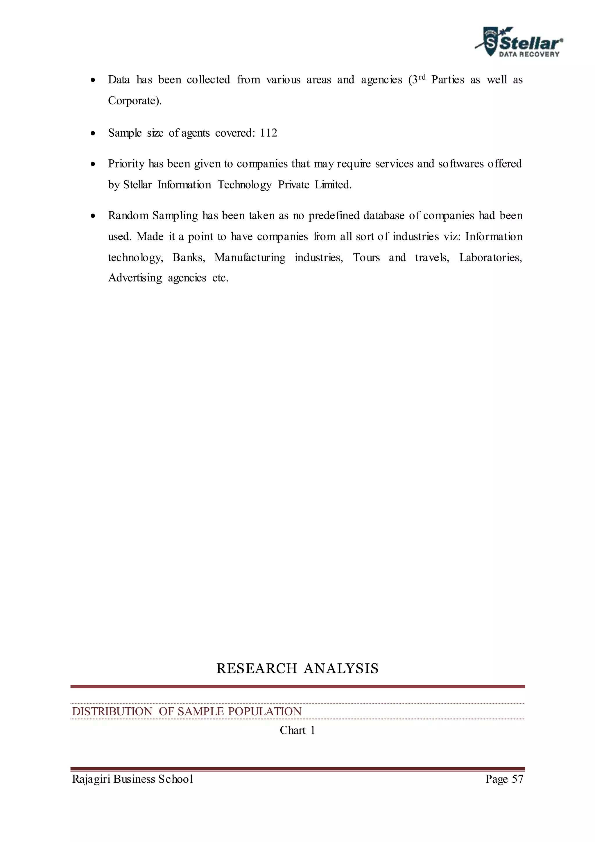 Rajagiri Business School Page 57
 Data has been collected from various areas and agencies (3rd Parties as well as
Corporate).
 Sample size of agents covered: 112
 Priority has been given to companies that may require services and softwares offered
by Stellar Information Technology Private Limited.
 Random Sampling has been taken as no predefined database of companies had been
used. Made it a point to have companies from all sort of industries viz: Information
technology, Banks, Manufacturing industries, Tours and travels, Laboratories,
Advertising agencies etc.
RESEARCH ANALYSIS
DISTRIBUTION OF SAMPLE POPULATION
Chart 1
 