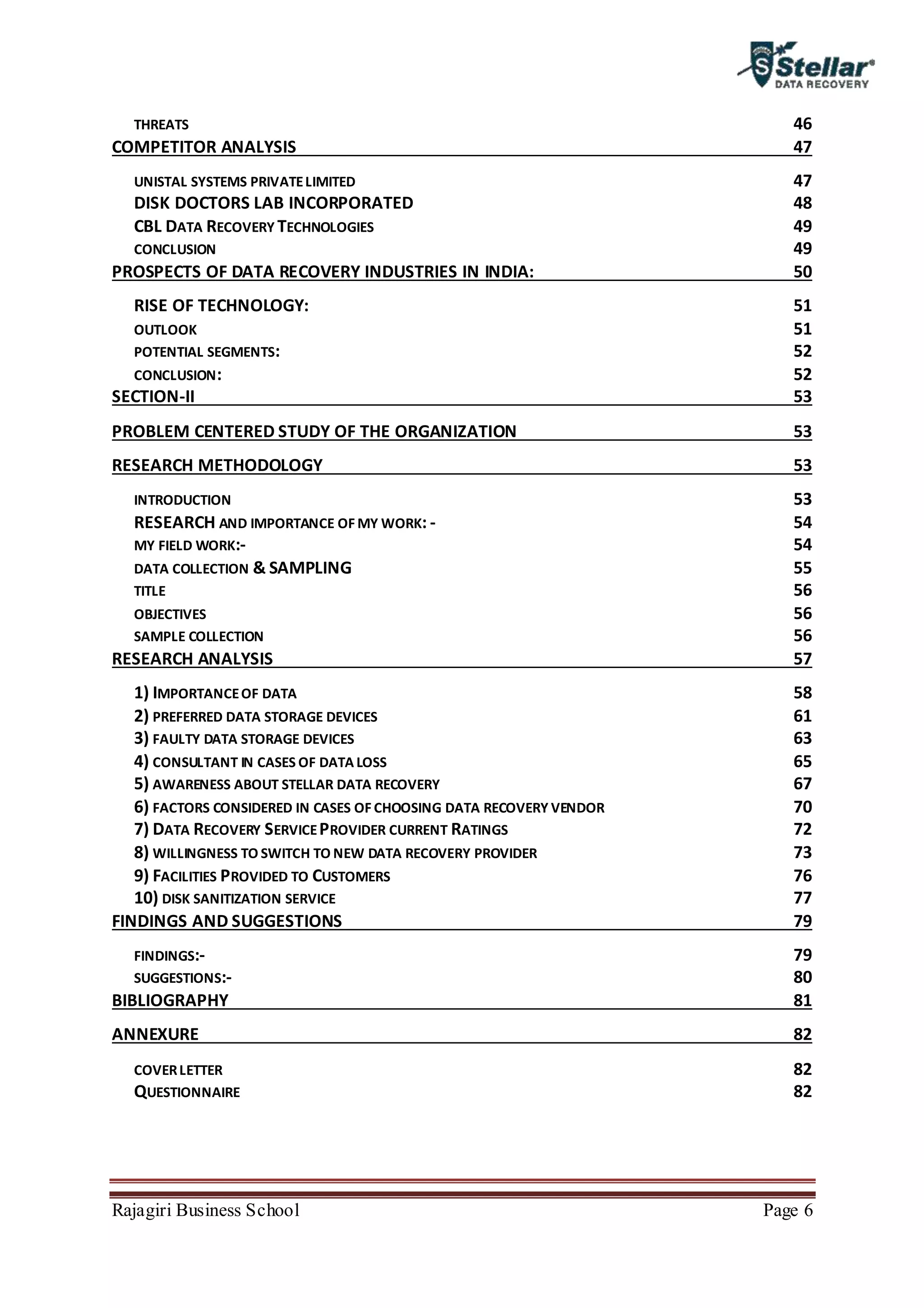 Rajagiri Business School Page 6
THREATS 46
COMPETITOR ANALYSIS 47
UNISTAL SYSTEMS PRIVATELIMITED 47
DISK DOCTORS LAB INCORPORATED 48
CBL DATA RECOVERY TECHNOLOGIES 49
CONCLUSION 49
PROSPECTS OF DATA RECOVERY INDUSTRIES IN INDIA: 50
RISE OF TECHNOLOGY: 51
OUTLOOK 51
POTENTIAL SEGMENTS: 52
CONCLUSION: 52
SECTION-II 53
PROBLEM CENTERED STUDY OF THE ORGANIZATION 53
RESEARCH METHODOLOGY 53
INTRODUCTION 53
RESEARCH AND IMPORTANCE OF MY WORK: - 54
MY FIELD WORK:- 54
DATA COLLECTION & SAMPLING 55
TITLE 56
OBJECTIVES 56
SAMPLE COLLECTION 56
RESEARCH ANALYSIS 57
1) IMPORTANCEOF DATA 58
2) PREFERRED DATA STORAGE DEVICES 61
3) FAULTY DATA STORAGE DEVICES 63
4) CONSULTANT IN CASES OF DATA LOSS 65
5) AWARENESS ABOUT STELLAR DATA RECOVERY 67
6) FACTORS CONSIDERED IN CASES OF CHOOSING DATA RECOVERY VENDOR 70
7) DATA RECOVERY SERVICEPROVIDER CURRENT RATINGS 72
8) WILLINGNESS TO SWITCH TO NEW DATA RECOVERY PROVIDER 73
9) FACILITIES PROVIDED TO CUSTOMERS 76
10) DISK SANITIZATION SERVICE 77
FINDINGS AND SUGGESTIONS 79
FINDINGS:- 79
SUGGESTIONS:- 80
BIBLIOGRAPHY 81
ANNEXURE 82
COVERLETTER 82
QUESTIONNAIRE 82
 