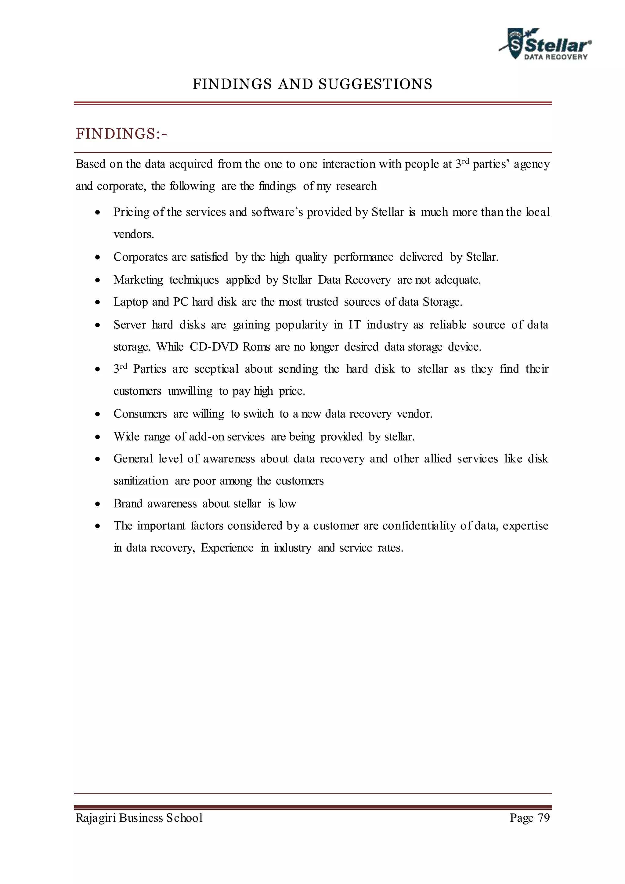 Rajagiri Business School Page 79
FINDINGS AND SUGGESTIONS
FINDINGS:-
Based on the data acquired from the one to one interaction with people at 3rd parties’ agency
and corporate, the following are the findings of my research
 Pricing of the services and software’s provided by Stellar is much more than the local
vendors.
 Corporates are satisfied by the high quality performance delivered by Stellar.
 Marketing techniques applied by Stellar Data Recovery are not adequate.
 Laptop and PC hard disk are the most trusted sources of data Storage.
 Server hard disks are gaining popularity in IT industry as reliable source of data
storage. While CD-DVD Roms are no longer desired data storage device.
 3rd Parties are sceptical about sending the hard disk to stellar as they find their
customers unwilling to pay high price.
 Consumers are willing to switch to a new data recovery vendor.
 Wide range of add-on services are being provided by stellar.
 General level of awareness about data recovery and other allied services like disk
sanitization are poor among the customers
 Brand awareness about stellar is low
 The important factors considered by a customer are confidentiality of data, expertise
in data recovery, Experience in industry and service rates.
 