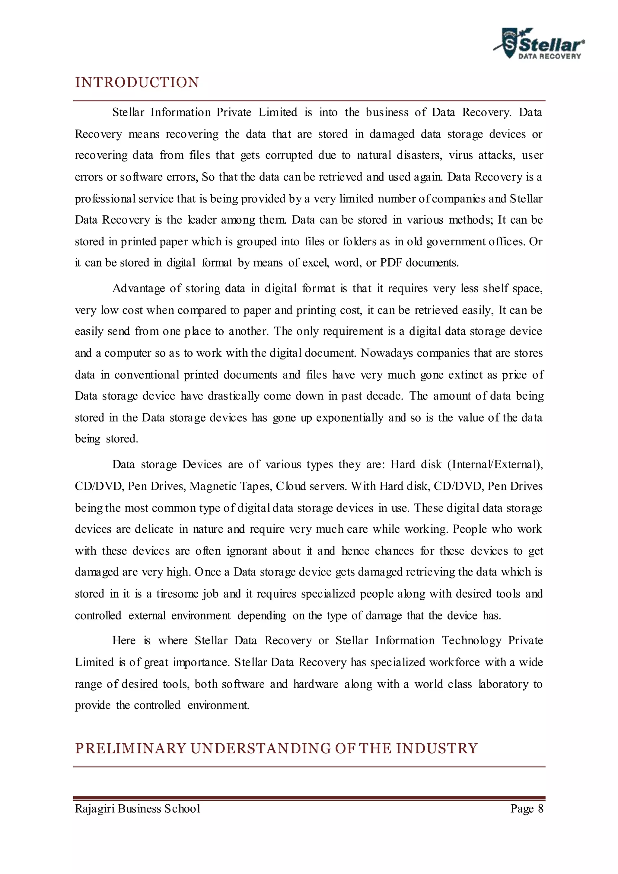 Rajagiri Business School Page 8
INTRODUCTION
Stellar Information Private Limited is into the business of Data Recovery. Data
Recovery means recovering the data that are stored in damaged data storage devices or
recovering data from files that gets corrupted due to natural disasters, virus attacks, user
errors or software errors, So that the data can be retrieved and used again. Data Recovery is a
professional service that is being provided by a very limited number of companies and Stellar
Data Recovery is the leader among them. Data can be stored in various methods; It can be
stored in printed paper which is grouped into files or folders as in old government offices. Or
it can be stored in digital format by means of excel, word, or PDF documents.
Advantage of storing data in digital format is that it requires very less shelf space,
very low cost when compared to paper and printing cost, it can be retrieved easily, It can be
easily send from one place to another. The only requirement is a digital data storage device
and a computer so as to work with the digital document. Nowadays companies that are stores
data in conventional printed documents and files have very much gone extinct as price of
Data storage device have drastically come down in past decade. The amount of data being
stored in the Data storage devices has gone up exponentially and so is the value of the data
being stored.
Data storage Devices are of various types they are: Hard disk (Internal/External),
CD/DVD, Pen Drives, Magnetic Tapes, Cloud servers. With Hard disk, CD/DVD, Pen Drives
being the most common type of digital data storage devices in use. These digital data storage
devices are delicate in nature and require very much care while working. People who work
with these devices are often ignorant about it and hence chances for these devices to get
damaged are very high. Once a Data storage device gets damaged retrieving the data which is
stored in it is a tiresome job and it requires specialized people along with desired tools and
controlled external environment depending on the type of damage that the device has.
Here is where Stellar Data Recovery or Stellar Information Technology Private
Limited is of great importance. Stellar Data Recovery has specialized workforce with a wide
range of desired tools, both software and hardware along with a world class laboratory to
provide the controlled environment.
PRELIMINARY UNDERSTANDING OF THE INDUSTRY
 