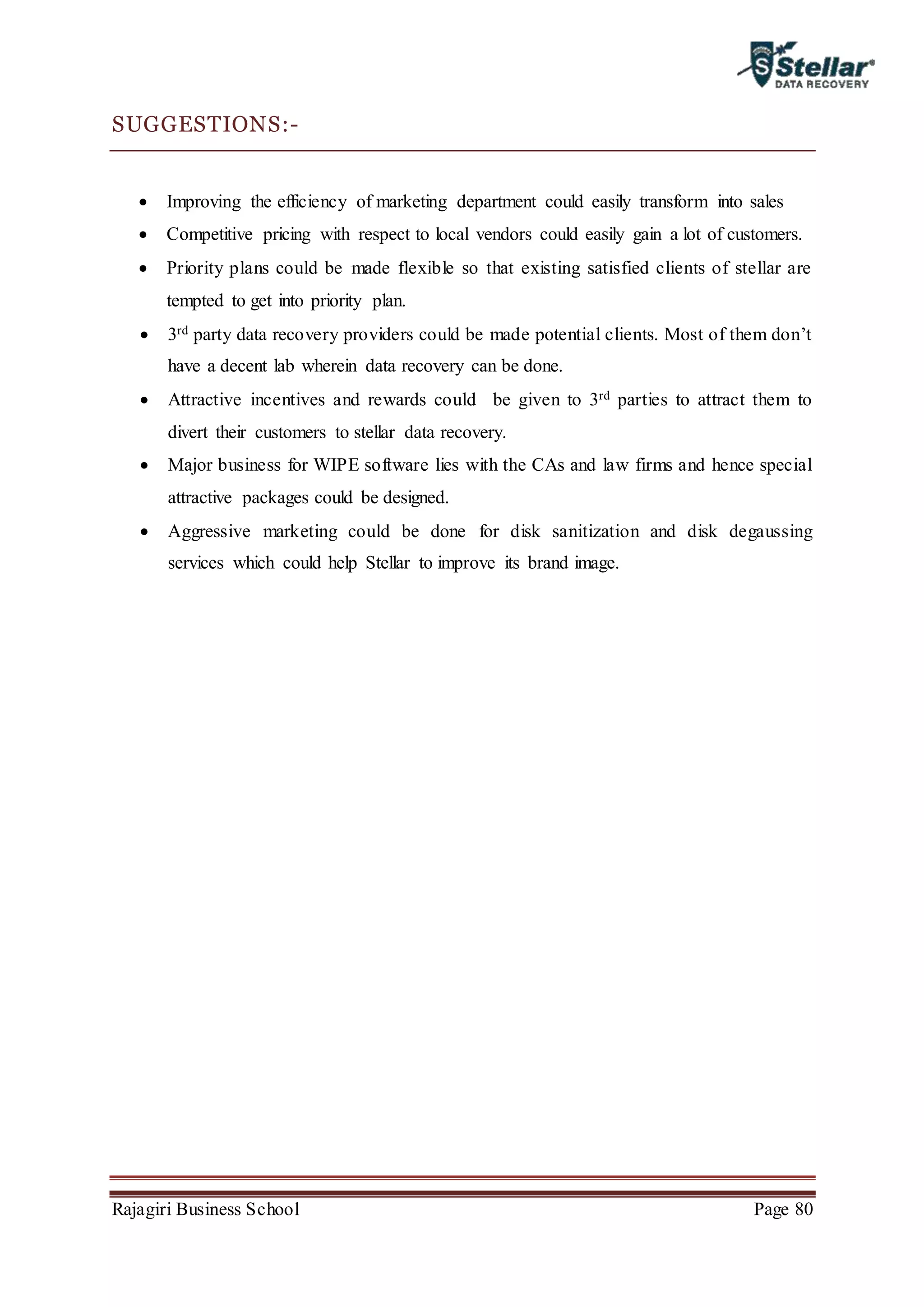 Rajagiri Business School Page 80
SUGGESTIONS:-
 Improving the efficiency of marketing department could easily transform into sales
 Competitive pricing with respect to local vendors could easily gain a lot of customers.
 Priority plans could be made flexible so that existing satisfied clients of stellar are
tempted to get into priority plan.
 3rd party data recovery providers could be made potential clients. Most of them don’t
have a decent lab wherein data recovery can be done.
 Attractive incentives and rewards could be given to 3rd parties to attract them to
divert their customers to stellar data recovery.
 Major business for WIPE software lies with the CAs and law firms and hence special
attractive packages could be designed.
 Aggressive marketing could be done for disk sanitization and disk degaussing
services which could help Stellar to improve its brand image.
 